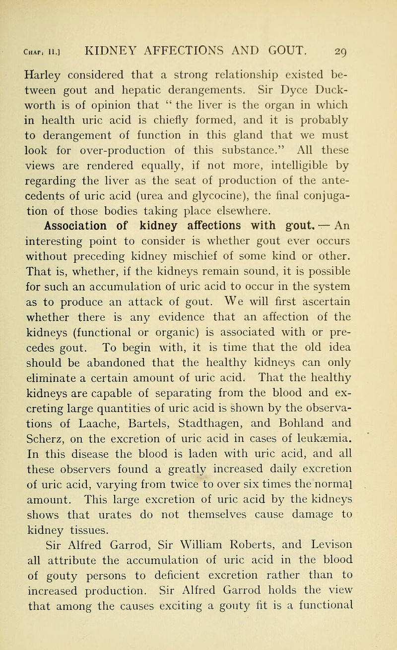 Harley considered that a strong relationship existed be- tween gout and hepatic derangements. Sir Dyce Duck- worth is of opinion that  the hver is the organ in which in health uric acid is chiefly formed, and it is probably to derangement of function in this gland that we must look for over-production of this substance. All these views are rendered equally, if not more, intelligible by regarding the liver as the seat of production of the ante- cedents of uric acid (urea and glycocine), the final conjuga- tion of those bodies taking place elsewhere. Association of kidney affections with gfout, — An interesting point to consider is whether gout ever occurs without preceding kidney mischief of some kind or other. That is, whether, if the kidneys remain sound, it is possible for such an accumulation of uric acid to occur in the system as to produce an attack of gout. We will first ascertain whether there is any evidence that an affection of the kidneys (functional or organic) is associated with or pre- cedes gout. To begin with, it is time that the old idea should be abandoned that the healthy kidneys can only eliminate a certain amount of uric acid. That the healthy kidneys are capable of separating from the blood and ex- creting large quantities of uric acid is shown by the observa- tions of Laache, Bartels, Stadthagen, and Bohland and Scherz, on the excretion of uric acid in cases of leukaemia. In this disease the blood is laden with uric acid, and all these observers found a greatly increased daily excretion of uric acid, varying from twice to over six times the normal amount. This large excretion of uric acid by the kidneys shows that urates do not themselves cause damage to kidney tissues. Sir Alfred Garrod, Sir William Roberts, and Levison all attribute the accumulation of uric acid in the blood of gouty persons to deficient excretion rather than to increased production. Sir Alfred Garrod holds the view that among the causes exciting a gouty fit is a functional