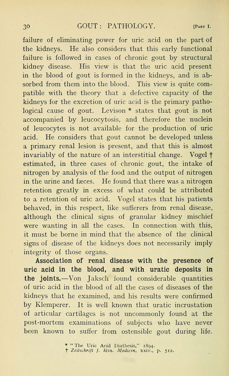failure of eliminating power for uric acid on the part of the kidneys. He also considers that this early functional failure is followed in cases of chronic gout by structural kidney disease. His view is that the uric acid present in the blood of gout is formed in the kidneys, and is ab- sorbed from them into the blood. This view is quite com- patible with the theory that a defective capacity of the kidneys for the excretion of uric acid is the primary patho- logical cause of gout. Levison * states that gout is not accompanied by leucocytosis, and therefore the nuclein of leucocytes is not available for the production of uric acid. He considers that gout cannot be developed unless a primary renal lesion is present, and that this is almost invariably of the nature of an interstitial change. Vogel f estimated, in three cases of chronic gout, the intake of nitrogen by analysis of the food and the output of nitrogen in the urine and fseces. He found that there was a nitrogen retention greatly in excess of what could be attributed to a retention of uric acid. Vogel states that his patients behaved, in this respect, like sufferers from renal disease, although the clinical signs of granular kidney mischief were wanting in all the cases. In connection with this, it must be borne in mind that the absence of the clinical signs of disease of the kidneys does not necessarily imply integrity of those organs. Association of renal disease with the presence of uric acid in the blood, and with uratic deposits in the joints.—Von Jaksch found considerable quantities of uric acid in the blood of all the cases of diseases of the kidneys that he examined, and his results were confirmed by Klemperer. It is well known that uratic incrustation of articular cartilages is not uncommonly found at the post-mortem examinations of subjects who have never been known to suffer from ostensible gout during life. *  The Uric Acid Diathesis, 1894. t Zeitschfift f. kUn. Medicin, xxiv., p. 512.
