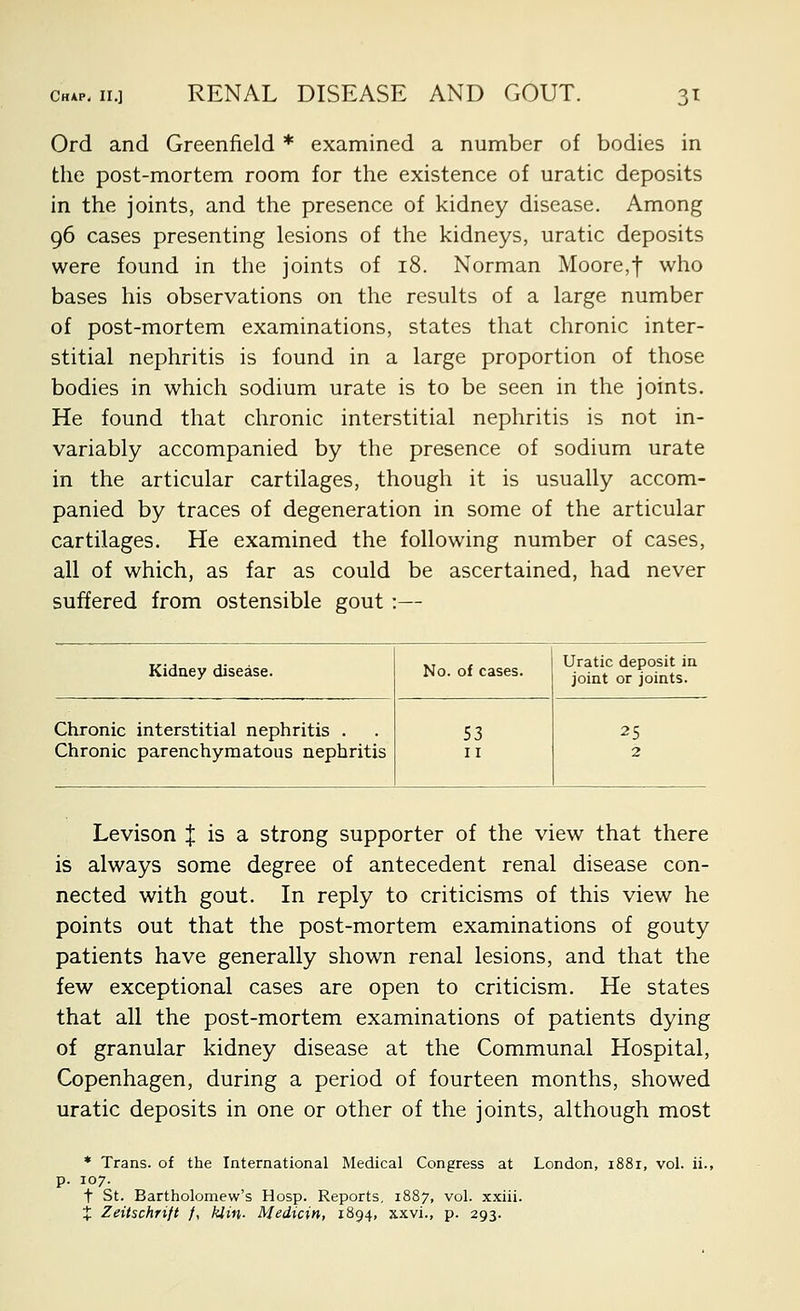 Ord and Greenfield * examined a number of bodies in the post-mortem room for the existence of uratic deposits in the joints, and the presence of kidney disease. Among 96 cases presenting lesions of the kidneys, uratic deposits were found in the joints of 18. Norman Moore,f who bases his observations on the results of a large number of post-mortem examinations, states that chronic inter- stitial nephritis is found in a large proportion of those bodies in which sodium urate is to be seen in the joints. He found that chronic interstitial nephritis is not in- variably accompanied by the presence of sodium urate in the articular cartilages, though it is usually accom- panied by traces of degeneration in some of the articular cartilages. He examined the following number of cases, all of which, as far as could be ascertained, had never suffered from ostensible gout :— Kidney disease. No. of cases. Uratic deposit in joint or joints. Chronic interstitial nephritis . Chronic parenchymatous nephritis 53 II 25 2 Levison J is a strong supporter of the view that there is always some degree of antecedent renal disease con- nected with gout. In reply to criticisms of this view he points out that the post-mortem examinations of gouty patients have generally shown renal lesions, and that the few exceptional cases are open to criticism. He states that all the post-mortem examinations of patients dying of granular kidney disease at the Communal Hospital, Copenhagen, during a period of fourteen months, showed uratic deposits in one or other of the joints, although most * Trans, of the International Medical Congress at London, 1881, vol. ii., p. 107. t St. Bartholomew's Hosp. Reports, 1887, vol. xxiii. X Zeitschrift /, hiin- Medicin, 1894, xxvi., p. 293.