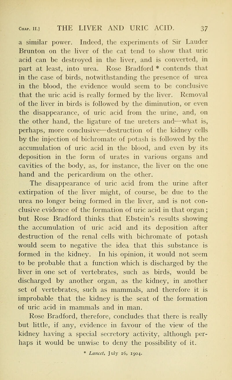 a similar power. Indeed, the experiments of Sir Lauder Brunton on the hver of the cat tend to show that uric acid can be destroyed in the liver, and is converted, in part at least, into urea. Rose Bradford * contends that in the case of birds, notwithstanding the presence of urea in the blood, the evidence would seem to be conclusive that the uric acid is really formed by the liver. Removal of the liver in birds is followed by the diminution, or even the disappearance, of uric acid from the urine, and, on the other hand, the ligature of tne ureters and—what is, perhaps, more conclusive—destruction of the kidney cells by the injection of bichromate of potash is followed by the accumulation of uric acid in the blood, and even by its deposition in the form of urates in various organs and cavities of the body, as, for instance, the liver on the one hand and the pericardium on the other. The disappearance of uric acid from the urine after extirpation of the liver might, of course, be due to the urea no longer being formed in the liver, and is not con- clusive evidence of the formation of uric acid in that organ ; but Rose Bradford thinks that Ebstein's results showing the accumulation of uric acid and its deposition after destruction of the renal cells with bichromate of potash would seem to negative the idea that this substance is formed in the kidney. In his opinion, it would not seem to be probable that a function which is discharged by the liver in one set of vertebrates, such as birds, would be discharged by another organ, as the kidney, in another set of vertebrates, such as mammals, and therefore it is improbable that the kidney is the seat of the formation of uric acid in mammals and in man. Rose Bradford, therefore, concludes that there is really but little, if any, evidence in favour of the view of the kidney having a special secretory activity, although per- haps it would be unwise to deny the possibility of it. * Lancet, July i6, 1904.