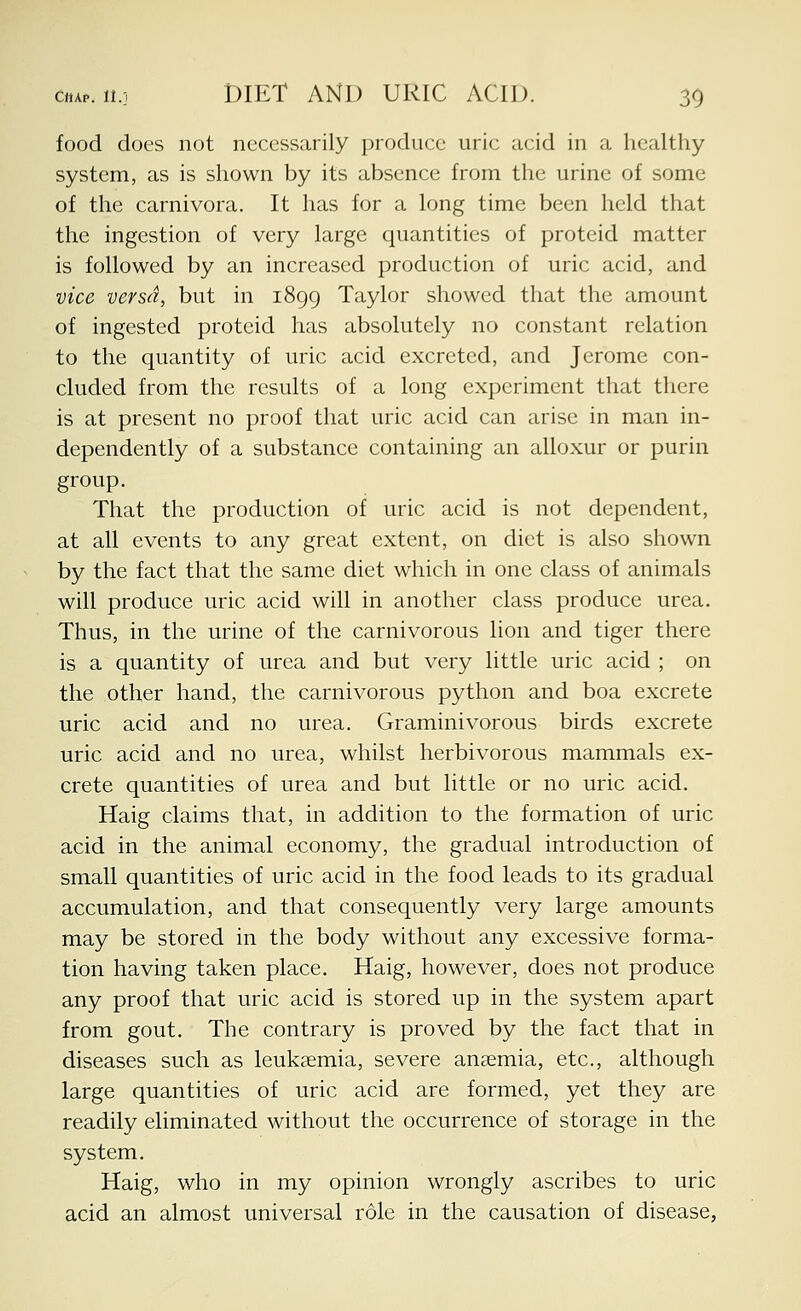 food does not necessarily produce uric acid in a healthy system, as is shown by its absence from the urine of some of the carnivora. It has for a long time been held that the ingestion of very large quantities of proteid matter is followed by an increased production of uric acid, and vice versa, but in 1899 Taylor showed that the amount of ingested proteid has absolutely no constant relation to the quantity of uric acid excreted, and Jerome con- cluded from the results of a long experiment that there is at present no proof that uric acid can arise in man in- dependently of a substance containing an alloxur or purin group. That the production of uric acid is not dependent, at all events to any great extent, on diet is also shown by the fact that the same diet which in one class of animals will produce uric acid will in another class produce urea. Thus, in the urine of the carnivorous lion and tiger there is a quantity of urea and but very little uric acid ; on the other hand, the carnivorous python and boa excrete uric acid and no urea. Graminivorous birds excrete uric acid and no urea, whilst herbivorous mammals ex- crete quantities of urea and but little or no uric acid. Haig claims that, in addition to the formation of uric acid in the animal economy, the gradual introduction of small quantities of uric acid in the food leads to its gradual accumulation, and that consequently very large amounts may be stored in the body without any excessive forma- tion having taken place. Haig, however, does not produce any proof that uric acid is stored up in the system apart from gout. The contrary is proved by the fact that in diseases such as leukaemia, severe aneemia, etc., although large quantities of uric acid are formed, yet they are readily eliminated without the occurrence of storage in the system. Haig, who in my opinion wrongly ascribes to uric acid an almost universal role in the causation of disease,