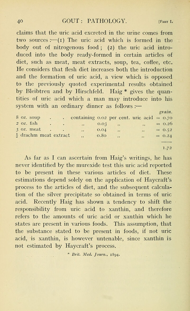 claims that the uric acid excreted in the urine comes from two sources :—(i) The uric acid which is formed in the body out of nitrogenous food; (2) the uric acid intro- duced into the body ready-formed in certain articles of diet, such as meat, meat extracts, soup, tea, coffee, etc. He considers that flesh diet increases both the introduction and the formation of uric acid, a view which is opposed to the previously quoted experimental results obtained by Bleibtreu and by Hirschfeld. Haig * gives the quan- tities of uric acid which a man may introduce into his system with an ordinary dinner as follows :— grain. 8 oz. soup . . containing 0.02 per cent, uric acid = 0.70 2 oz. fish . . ,, 0.03 ,, ,, — 0.26 3 oz. meat . . ,, 0.04 ,, ,, = 0.52 J drachm meat extract ,, 0.80 ,, „ =0.24 1.72 As far as I can ascertain from Haig's writings, he has never identified by the murexide test this uric acid reported to be present in these various articles of diet. These estimations depend solely on the application of Haycraft's process to the articles of diet, and the subsequent calcula- tion of the silver precipitate so obtained in terms of uric acid. Recently Haig has shown a tendency to shift the responsibility from uric acid to xanthin, and therefore refers to the amounts of uric acid or xanthin which he states are present in various foods. This assumption, that the substance stated to be present in foods, if not uric acid, is xanthin, is however untenable, since xanthin is not estimated by Haycraft's process. * Brit, Med. Journ., 1894.
