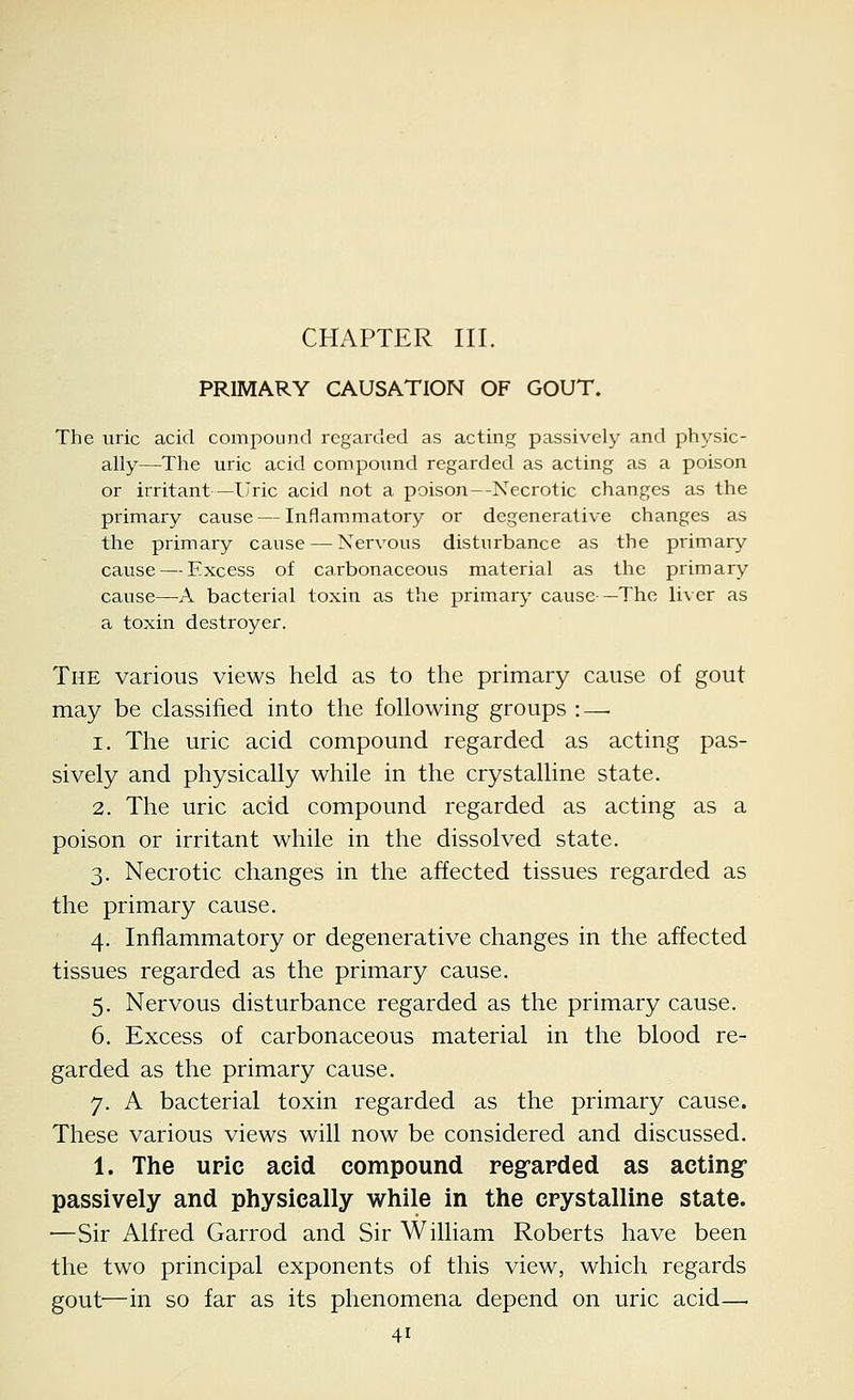 CHAPTER III. PRIMARY CAUSATION OF GOUT. The uric acid compound regarded as acting passively and physic- ally—The uric acid compound regarded as acting as a poison or irritant—Uric acid not a poison--Necrotic changes as the primary cause — Inflammatory or degenerative changes as the primary cause — Nervous disturbance as the primary cause — Excess of carbonaceous material as the primary cause—A bacterial toxin as the primary cause —The liver as a toxin destroyer. The various views held as to the primary cause of gout may be classified into the following groups : — 1. The uric acid compound regarded as acting pas- sively and physically while in the crystalline state. 2. The uric acid compound regarded as acting as a poison or irritant while in the dissolved state. 3. Necrotic changes in the affected tissues regarded as the primary cause. 4. Inflammatory or degenerative changes in the affected tissues regarded as the primary cause. 5. Nervous disturbance regarded as the primary cause. 6. Excess of carbonaceous material in the blood re- garded as the primary cause. 7. A bacterial toxin regarded as the primary cause. These various views will now be considered and discussed. 1. The uric acid compound regrarded as acting passively and physically while in the crystalline state. —Sir Alfred Garrod and Sir William Roberts have been the two principal exponents of this view, which regards gout—in so far as its phenomena depend on uric acid—.