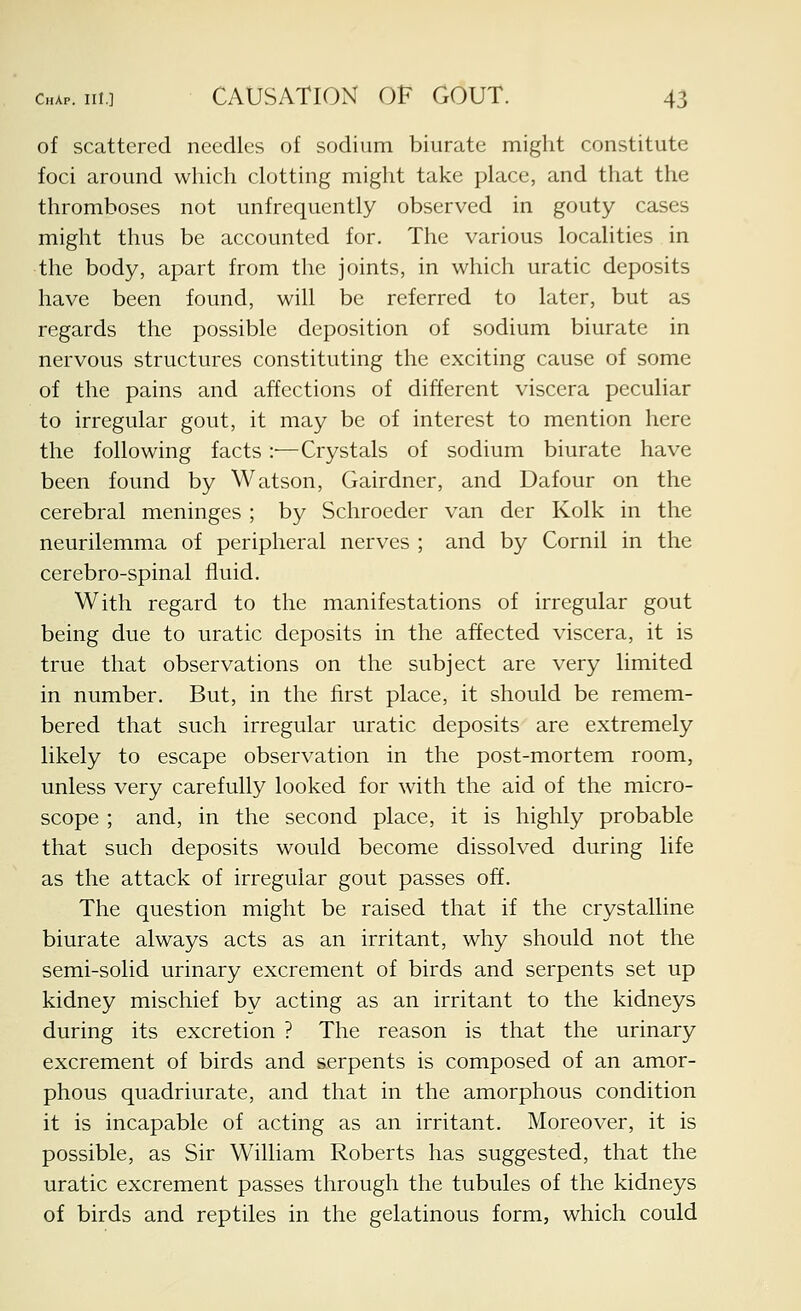 of scattered needles of sodium biurate might constitute foci around which clotting might take place, and that the thromboses not unfrequently observed in gouty cases might thus be accounted for. The various localities in the body, apart from the joints, in which uratic deposits have been found, will be referred to later, but as regards the possible deposition of sodium biurate in nervous structures constituting the exciting cause of some of the pains and affections of different viscera peculiar to irregular gout, it may be of interest to mention here the following facts :■—Crystals of sodium biurate have been found by Watson, Gairdner, and Dafour on the cerebral meninges ; by Schroeder van der Kolk in the neurilemma of peripheral nerves ; and by Cornil in the cerebro-spinal fluid. With regard to the manifestations of irregular gout being due to uratic deposits in the affected viscera, it is true that observations on the subject are very limited in number. But, in the first place, it should be remem- bered that such irregular uratic deposits are extremely likely to escape observation in the post-mortem room, unless very carefully looked for with the aid of the micro- scope ; and, in the second place, it is highly probable that such deposits would become dissolved during life as the attack of irregular gout passes off. The question might be raised that if the crystalline biurate always acts as an irritant, why should not the semi-solid urinary excrement of birds and serpents set up kidney mischief bv acting as an irritant to the kidneys during its excretion ? The reason is that the urinary excrement of birds and serpents is composed of an amor- phous quadriurate, and that in the amorphous condition it is incapable of acting as an irritant. Moreover, it is possible, as Sir William Roberts has suggested, that the uratic excrement passes through the tubules of the kidneys of birds and reptiles in the gelatinous form, which could