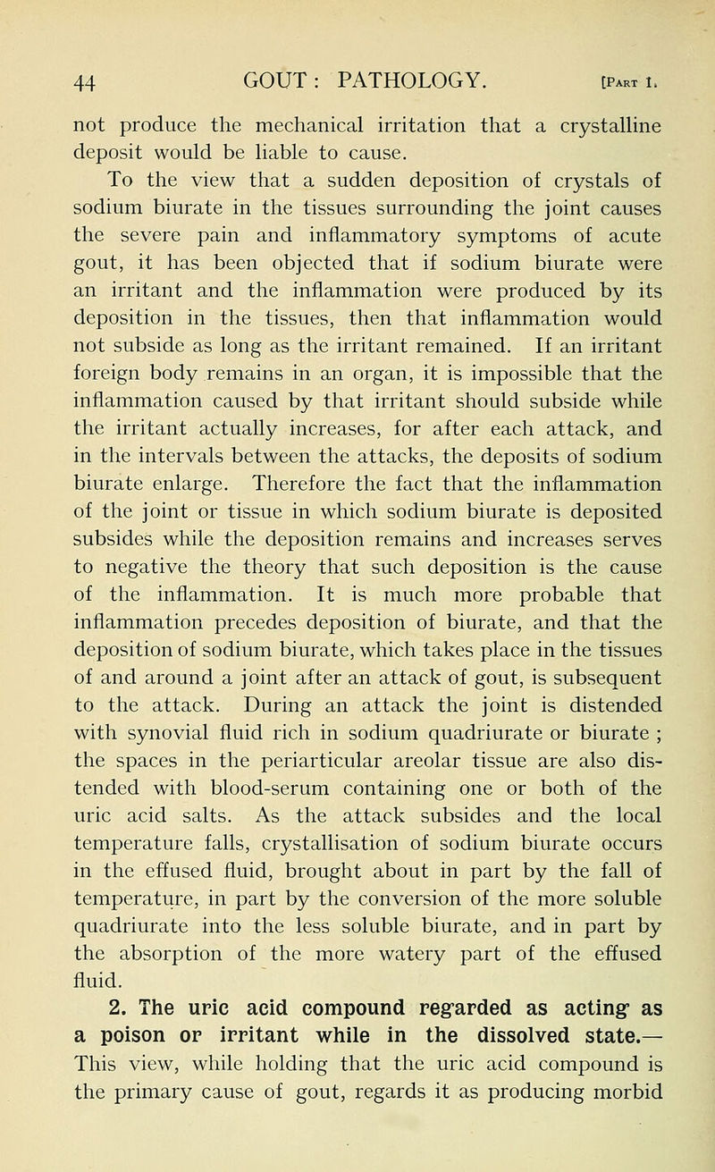 not produce the mechanical irritation that a crystalUne deposit would be liable to cause. To the view that a sudden deposition of crystals of sodium biurate in the tissues surrounding the joint causes the severe pain and inflammatory symptoms of acute gout, it has been objected that if sodium biurate were an irritant and the inflammation were produced by its deposition in the tissues, then that inflammation would not subside as long as the irritant remained. If an irritant foreign body remains in an organ, it is impossible that the inflammation caused by that irritant should subside while the irritant actually increases, for after each attack, and in the intervals between the attacks, the deposits of sodium biurate enlarge. Therefore the fact that the inflammation of the joint or tissue in which sodium biurate is deposited subsides while the deposition remains and increases serves to negative the theory that such deposition is the cause of the inflammation. It is much more probable that inflammation precedes deposition of biurate, and that the deposition of sodium biurate, which takes place in the tissues of and around a joint after an attack of gout, is subsequent to the attack. During an attack the joint is distended with synovial fluid rich in sodium quadriurate or biurate ; the spaces in the periarticular areolar tissue are also dis- tended with blood-serum containing one or both of the uric acid salts. As the attack subsides and the local temperature falls, crystallisation of sodium biurate occurs in the effused fluid, brought about in part by the fall of temperature, in part by the conversion of the more soluble quadriurate into the less soluble biurate, and in part by the absorption of the more watery part of the effused fluid. 2. The uric acid compound regrarded as acting as a poison op irritant while in the dissolved state.— This view, while holding that the uric acid compound is the primary cause of gout, regards it as producing morbid