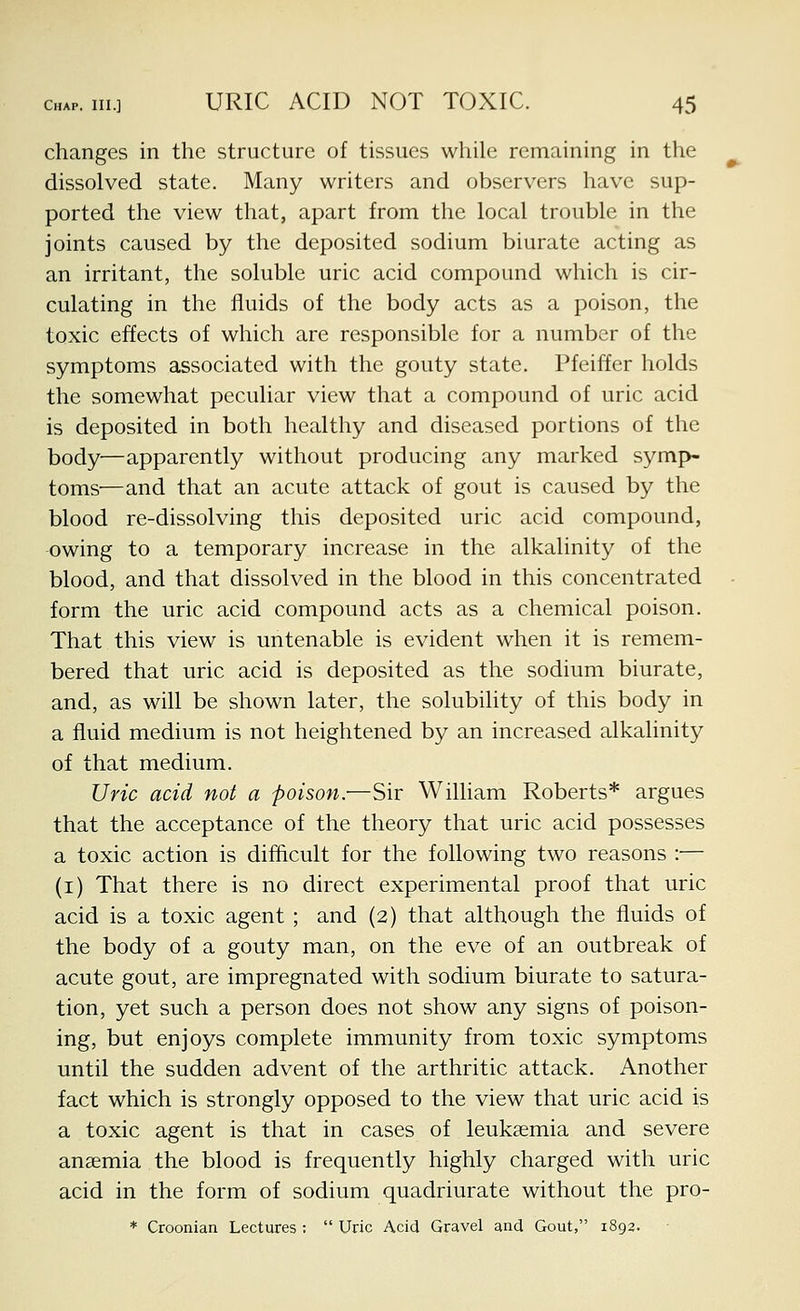 changes in the structure of tissues while remaining in the dissolved state. Many writers and observers have sup- ported the view that, apart from the local trouble in the joints caused by the deposited sodium biurate acting as an irritant, the soluble uric acid compound which is cir- culating in the fluids of the body acts as a poison, the toxic effects of which are responsible for a number of the symptoms associated with the gouty state. Pfeiffer holds the somewhat peculiar view that a compound of uric acid is deposited in both healthy and diseased portions of the body—apparently without producing any marked symp- toms'—and that an acute attack of gout is caused by the blood re-dissolving this deposited uric acid compound, -owing to a temporary increase in the alkalinity of the blood, and that dissolved in the blood in this concentrated form the uric acid compound acts as a chemical poison. That this view is untenable is evident when it is remem- bered that uric acid is deposited as the sodium biurate, and, as will be shown later, the solubility of this body in a fluid medium is not heightened by an increased alkalinity of that medium. Uric acid not a poison.—Sir William Roberts* argues that the acceptance of the theory that uric acid possesses a toxic action is difficult for the following two reasons :•— (i) That there is no direct experimental proof that uric acid is a toxic agent ; and (2) that although the fluids of the body of a gouty man, on the eve of an outbreak of acute gout, are impregnated with sodium biurate to satura- tion, yet such a person does not show any signs of poison- ing, but enjoys complete immunity from toxic symptoms until the sudden advent of the arthritic attack. Another fact which is strongly opposed to the view that uric acid is a toxic agent is that in cases of leukaemia and severe anaemia the blood is frequently highly charged with uric acid in the form of sodium quadriurate without the pro-