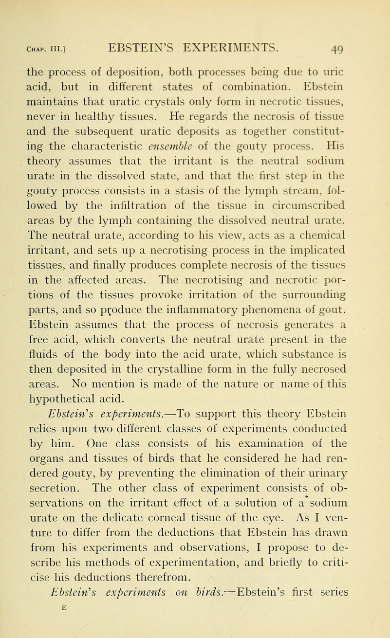 the process of deposition, both processes being due to uric acid, but in different states of combination. Ebstein maintains that uratic crystals only form in necrotic tissues, never in healthy tissues. He regards the necrosis of tissue and the subsequent uratic deposits as together constitut- ing the characteristic ensemble of the gouty process. His theory assumes that the irritant is the neutral sodium urate in the dissolved state, and that the first step in the gouty process consists in a stasis of the lymph stream, fol- lowed by the infiltration of the tissue in circumscribed areas by the lymph containing the dissolved neutral urate. The neutral urate, according to his view, acts as a chemical irritant, and sets up a necrotising process in the implicated tissues, and finally produces complete necrosis of the tissues in the affected areas. The necrotising and necrotic por- tions of the tissues provoke irritation of the surrounding parts, and so produce the inflammatory phenomena of gout. Ebstein assumes that the process of necrosis generates a free acid, which converts the neutral urate present in the fluids of the body into the acid urate, which substance is then deposited in the crystalline form in the fully necrosed areas. No mention is made of the nature or name of this hypothetical acid. Ebstein's experiments.—To support this theory Ebstein relies upon two different classes of experiments conducted by him. One class consists of his examination of the organs and tissues of birds that he considered he had ren- dered gouty, by preventing the elimination of their urinary secretion. The other class of experiment consists of ob- servations on the irritant effect of a solution of a sodium urate on the delicate corneal tissue of the eye. As I ven- ture to differ from the deductions that Ebstein has drawn from his experiments and observations, I propose to de- scribe his methods of experimentation, and briefly to criti- cise his deductions therefrom. Ehstein's experiments on birds:—Ebstein's first series