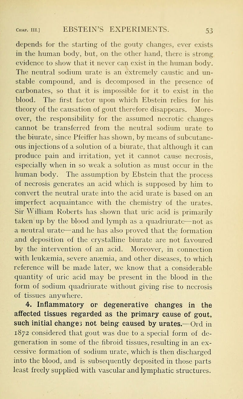 depends for the starting of the gouty changes, ever exists in the human body, but, on the other hand, there is strong evidence to show that it never can exist in the human body. The neutral sodium urate is an extremely caustic and un- stable compound, and is decomposed in the presence of carbonates, so that it is impossible for it to exist in the blood. The first factor upon which Ebstein relies for his theory of the causation of gout therefore disappears. More- over, the responsibility for the assumed necrotic changes cannot be transferred from the neutral sodium urate to the biurate, since Pfeiffer has shown, by means of subcutane- ous injections of a solution of a biurate, that although it can produce pain and irritation, yet it cannot cause necrosis, especially when in so weak a solution as must occur in the human body. The assumption by Ebstein that the process of necrosis generates an acid which is supposed by him to convert the neutral urate into the acid urate is based on an imperfect acquaintance with the chemistry of the urates. Sir William Roberts has shown that uric acid is primarily taken up by the blood and lymph as a quadriurate-—not as a neutral urate—and he has also proved that the foiTuation and deposition of the crystalline biurate are not favoured by the intervention of an acid. Moreover, in connection with leukaemia, severe anaemia, and other diseases, to which reference will be made later, we know that a considerable quantity of uric acid may be present in the blood in the form of sodium quadriurate without giving rise to necrosis of tissues anywhere. 4. Inflammatory or deg^enerative changes in the affected tissues reg-arded as the primary cause of g^out, such initial changes not being caused by urates.—Ord in 1872 considered that gout was due to a special form of de- generation in some of the fibroid tissues, resulting in an ex- cessive formation of sodium urate, which is then discharged into the blood, and is subsequently deposited in those parts least freely supplied with vascular and lymphatic structures.