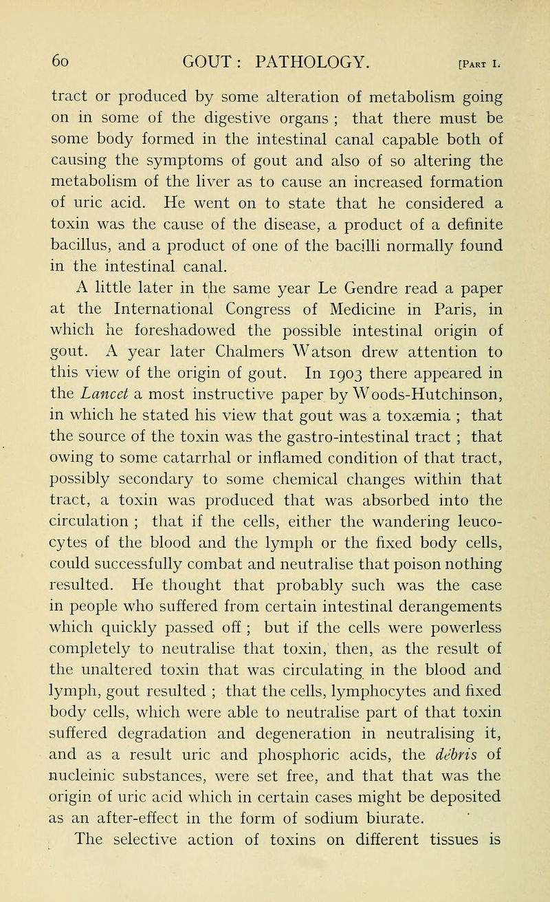 tract or produced by some alteration of metabolism going on in some of the digestive organs ; that there must be some body formed in the intestinal canal capable both of causing the symptoms of gout and also of so altering the metabolism of the liver as to cause an increased formation of uric acid. He went on to state that he considered a toxin was the cause of the disease, a product of a definite bacillus, and a product of one of the bacilli normally found in the intestinal canal. A little later in the same year Le Gendre read a paper at the International Congress of Medicine in Paris, in which he foreshadowed the possible intestinal origin of gout. A year later Chalmers Watson drew attention to this view of the origin of gout. In 1903 there appeared in the Lancet a most instructive paper by Woods-Hutchinson, in which he stated his view that gout was a toxaemia ; that the source of the toxin was the gastro-intestinal tract ; that owing to some catarrhal or inflamed condition of that tract, possibly secondary to some chemical changes within that tract, a toxin was produced that was absorbed into the circulation ; that if the cells, either the wandering leuco- cytes of the blood and the lymph or the fixed body cells, could successfully combat and neutralise that poison nothing resulted. He thought that probably such was the case in people who suffered from certain intestinal derangements which quickly passed off ; but if the cells were powerless completely to neutralise that toxin, then, as the result of the unaltered toxin that was circulating in the blood and lymph, gout resulted ; that the cells, lymphocytes and fixed body cells, which were able to neutralise part of that toxin suffered degradation and degeneration in neutralising it, and as a result uric and phosphoric acids, the debris of nucleinic substances, were set free, and that that was the origin of uric acid which in certain cases might be deposited as an after-effect in the form of sodium biurate. The selective action of toxins on different tissues is