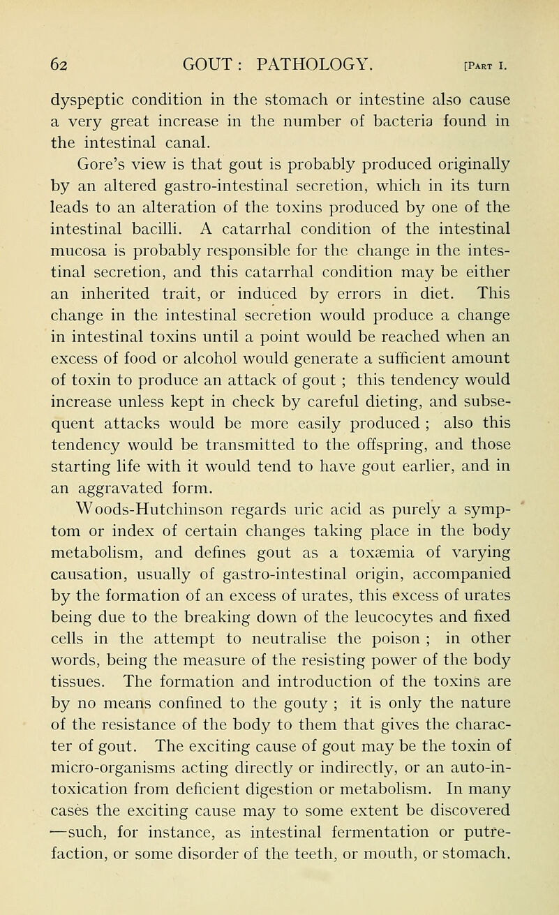 dyspeptic condition in the stomach or intestine also cause a very great increase in the number of bacteria found in the intestinal canal. Gore's view is that gout is probably produced originally by an altered gastro-intestinal secretion, which in its turn leads to an alteration of the toxins produced by one of the intestinal bacilli. A catarrhal condition of the intestinal mucosa is probably responsible for the change in the intes- tinal secretion, and this catarrhal condition may be either an inherited trait, or induced by errors in diet. This change in the intestinal secretion would produce a change in intestinal toxins until a point would be reached when an excess of food or alcohol would generate a sufficient amount of toxin to produce an attack of gout ; this tendency would increase unless kept in check by careful dieting, and subse- quent attacks would be more easily produced ; also this tendency would be transmitted to the offspring, and those starting life with it would tend to have gout earlier, and in an aggravated form. Woods-Hutchinson regards uric acid as purely a symp- tom or index of certain changes taking place in the body metabolism, and defines gout as a toxaemia of varying causation, usually of gastro-intestinal origin, accompanied by the formation of an excess of urates, this excess of urates being due to the breaking down of the leucocytes and fixed cells in the attempt to neutralise the poison ; in other words, being the measure of the resisting power of the body tissues. The formation and introduction of the toxins are by no means confined to the gouty ; it is only the nature of the resistance of the body to them that gives the charac- ter of gout. The exciting cause of gout may be the toxin of micro-organisms acting directly or indirectly, or an auto-in- toxication from deficient digestion or metabolism. In many cases the exciting cause may to some extent be discovered —such, for instance, as intestinal fermentation or putre- faction, or some disorder of the teeth, or mouth, or stomach.