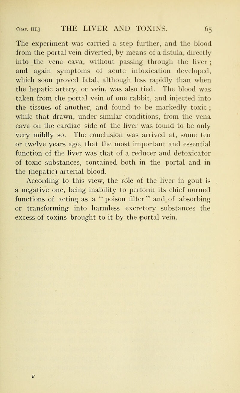 The experiment was carried a step further, and the blood from the portal vein diverted, by means of a fistula, directly into the vena cava, without passing through the liver ; and again symptoms of acute intoxication developed, which soon proved fatal, although less rapidly than when the hepatic artery, or vein, was also tied. The blood was taken from the portal vein of one rabbit, and injected into the tissues of another, and found to be markedly toxic ; while that drawn, under similar conditions, from the vena cava on the cardiac side of the liver was found to be only very mildly so. The conclusion was arrived at, some ten or twelve years ago, that the most important and essential function of the liver was that of a reducer and detoxicator of toxic substances, contained both in the portal and in the (hepatic) arterial blood. According to this view, the role of the liver in gout is a negative one, being inability to perform its chief normal functions of acting as a  poison filter  and of absorbing or transforming into harmless excretory substances the excess of toxins brought to it by the f)ortal vein.