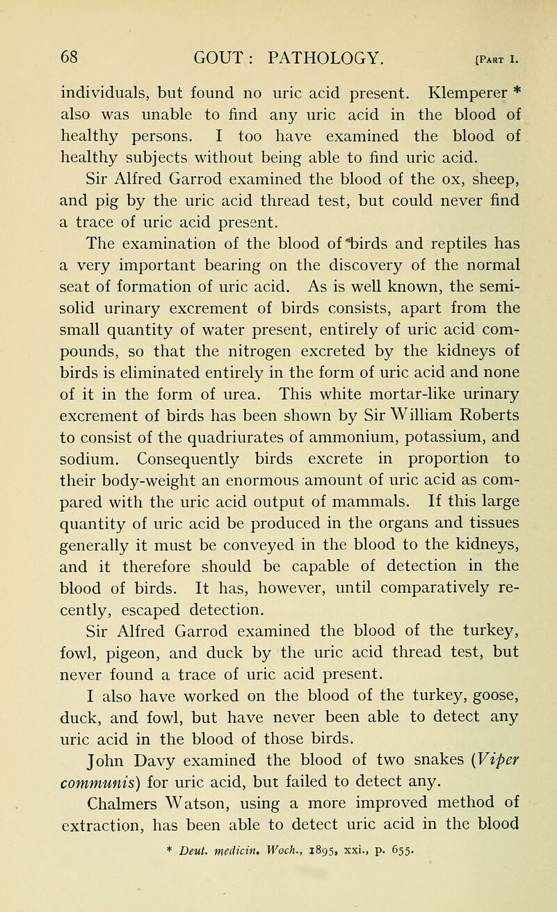 individuals, but found no uric acid present. Klemperer * also was unable to find any uric acid in the blood of healthy persons. I too have examined the blood of healthy subjects without being able to find uric acid. Sir Alfred Garrod examined the blood of the ox, sheep, and pig by the uric acid thread test, but could never find a trace of uric acid present. The examination of the blood of birds and reptiles has a very important bearing on the discovery of the normal seat of formation of uric acid. As is well known, the semi- solid urinary excrement of birds consists, apart from the small quantity of water present, entirely of uric acid com- pounds, so that the nitrogen excreted by the kidneys of birds is eliminated entirely in the form of uric acid and none of it in the form of urea. This white mortar-like urinary excrement of birds has been shown by Sir William Roberts to consist of the quadriurates of ammonium, potassium, and sodium. Consequently birds excrete in proportion to their body-weight an enormous amount of uric acid as com- pared with the uric acid output of mammals. If this large quantity of uric acid be produced in the organs and tissues generally it must be conveyed in the blood to the kidneys, and it therefore should be capable of detection in the blood of birds. It has, however, until comparatively re- cently, escaped detection. Sir Alfred Garrod examined the blood of the turkey, fowl, pigeon, and duck by the uric acid thread test, but never found a trace of uric acid present. I also have worked on the blood of the turkey, goose, duck, and fowl, but have never been able to detect any uric acid in the blood of those birds. John Davy examined the blood of two snakes [Viper communis) for uric acid, but failed to detect any. Chalmers Watson, using a more improved method of extraction, has been able to detect uric acid in the blood