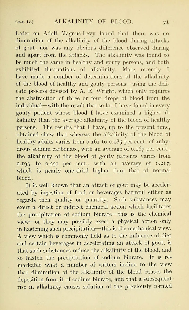 Later on Adolf Magnus-Levy found that there was no diminution of the alkahnity of the blood during attacks of gout, nor was any obvious difference observed during and apart from the attacks. The alkalinity was found to be much the same in healthy and gouty persons, and both exhibited fluctuations of alkalinity. More recently I have made a number of determinations of the alkalinity of the blood of healthy and gouty persons'—using the deli- cate process devised by A. E. Wright, which only requires the abstraction of three or four drops of blood from the individual-—with the result that so far I have found in every gouty patient whose blood I have examined a higher al- kalinity than the average alkalinity of the blood of healthy persons. The results that I have, up to the present time, obtained show that whereas the alkalinity of the blood of healthy adults varies from 0.161 to 0.185 per cent, of anhy- drous sodium carbonate, with an average of 0.167 P^^ cent., the alkalinity of the blood of gouty patients varies from 0.193 to 0.251 per cent., with an average of 0.217, which is nearly one-third higher than that of normal blood. It is well known that an attack of gout may be acceler- ated by ingestion of food or beverages harmful either as regards their quality or quantity. Such substances may exert a direct or indirect chemical action which facilitates the precipitation of sodium biurate-—this is the chemical view—or they may possibly exert a physical action only in hastening such precipitation'—this is the mechanical view. A view which is commonly held as to the influence of diet and certain beverages in accelerating an attack of gout, is that such substances reduce the alkalinity of the blood, and so hasten the precipitation of sodium biurate. It is re- markable what a number of writers incline to the view that diminution of the alkalinity of the blood causes the deposition from it of sodium biurate, and that a subsequent rise in alkalinity causes solution of the previously formed