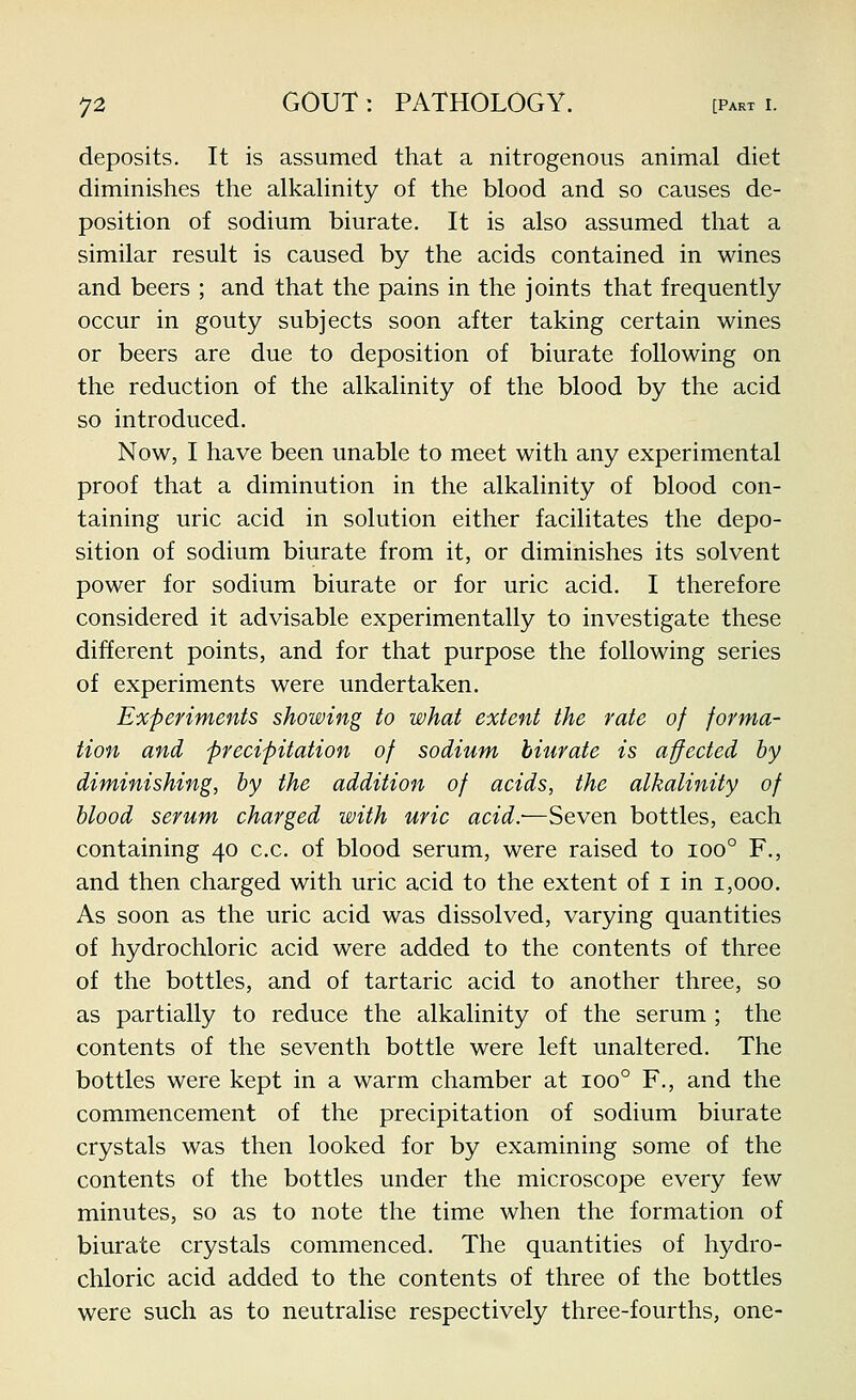 deposits. It is assumed that a nitrogenous animal diet diminishes the alkahnity of the blood and so causes de- position of sodium biurate. It is also assumed that a similar result is caused by the acids contained in wines and beers ; and that the pains in the joints that frequently occur in gouty subjects soon after taking certain wines or beers are due to deposition of biurate following on the reduction of the alkalinity of the blood by the acid so introduced. Now, I have been unable to meet with any experimental proof that a diminution in the alkalinity of blood con- taining uric acid in solution either facilitates the depo- sition of sodium biurate from it, or diminishes its solvent power for sodium biurate or for uric acid. I therefore considered it advisable experimentally to investigate these different points, and for that purpose the following series of experiments were undertaken. Experiments showing to what extent the rate of forma- tion and precipitation of sodium biurate is affected by diminishing, by the addition of acids, the alkalinity of blood serum charged with uric acid:—Seven bottles, each containing 40 c.c. of blood serum, were raised to 100° F., and then charged with uric acid to the extent of i in 1,000. As soon as the uric acid was dissolved, varying quantities of hydrochloric acid were added to the contents of three of the bottles, and of tartaric acid to another three, so as partially to reduce the alkalinity of the serum ; the contents of the seventh bottle were left unaltered. The bottles were kept in a warm chamber at 100° F., and the commencement of the precipitation of sodium biurate crystals was then looked for by examining some of the contents of the bottles under the microscope every few minutes, so as to note the time when the formation of biurate crystals commenced. The quantities of hydro- chloric acid added to the contents of three of the bottles were such as to neutralise respectively three-fourths, one-