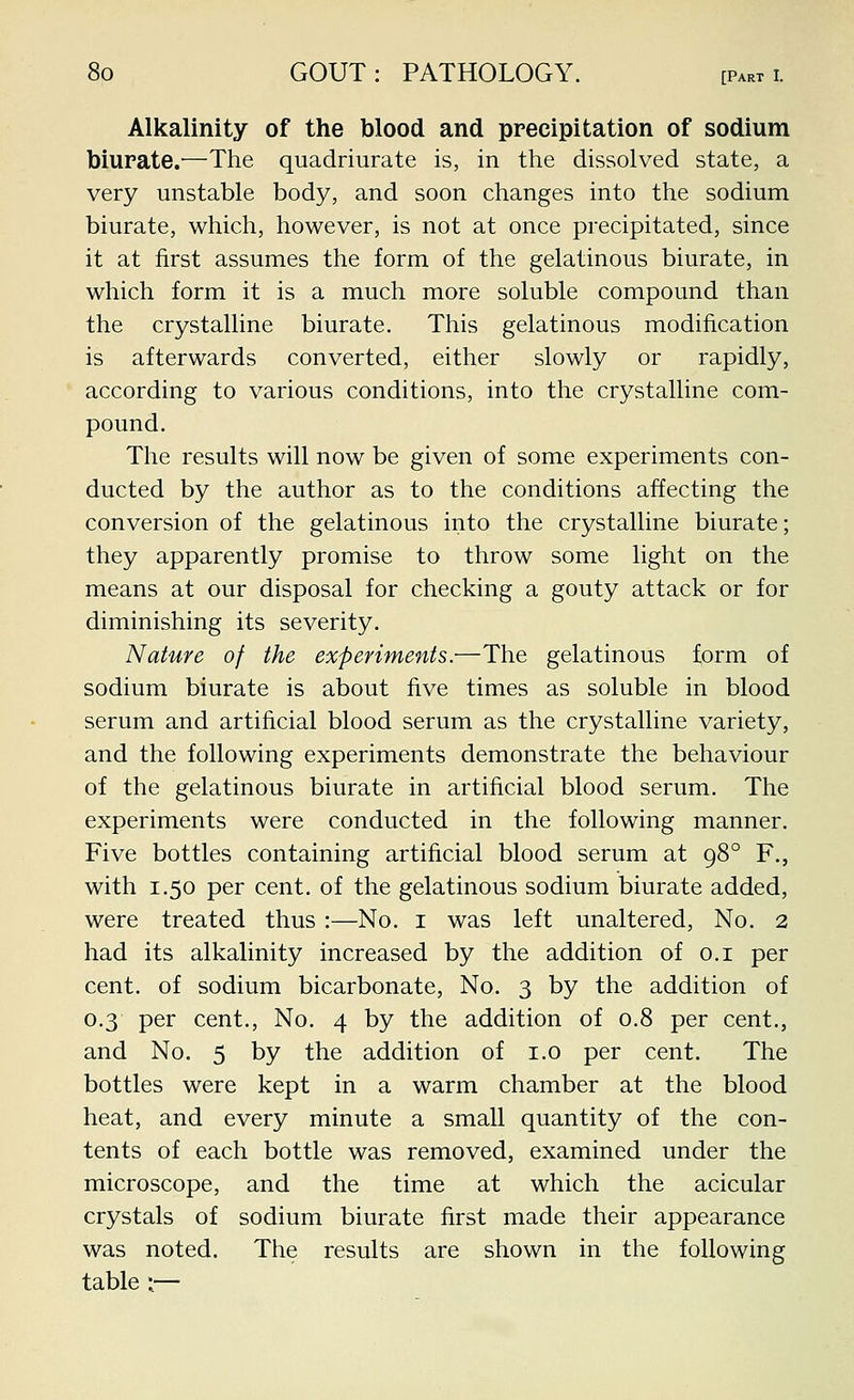 Alkalinity of the blood and precipitation of sodium biurate.—The quadriurate is, in the dissolved state, a very unstable body, and soon changes into the sodium biurate, which, however, is not at once pj-ecipitated, since it at first assumes the form of the gelatinous biurate, in which form it is a much more soluble compound than the crystalline biurate. This gelatinous modification is afterwards converted, either slowly or rapidly, according to various conditions, into the crystalline com- pound. The results will now be given of some experiments con- ducted by the author as to the conditions affecting the conversion of the gelatinous into the crystalline biurate; they apparently promise to throw some light on the means at our disposal for checking a gouty attack or for diminishing its severity. Nature of the experiments.—The gelatinous form of sodium biurate is about five times as soluble in blood serum and artificial blood serum as the crystalline variety, and the following experiments demonstrate the behaviour of the gelatinous biurate in artificial blood serum. The experiments were conducted in the following manner. Five bottles containing artificial blood serum at 98° F., with 1.50 per cent, of the gelatinous sodium biurate added, were treated thus :—No. i was left unaltered, No. 2 had its alkalinity increased by the addition of o.i per cent, of sodium bicarbonate. No. 3 by the addition of 0.3 per cent., No. 4 by the addition of 0.8 per cent., and No. 5 by the addition of i.o per cent. The bottles were kept in a warm chamber at the blood heat, and every minute a small quantity of the con- tents of each bottle was removed, examined under the microscope, and the time at which the acicular crystals of sodium biurate first made their appearance was noted. The results are shown in the following table :—