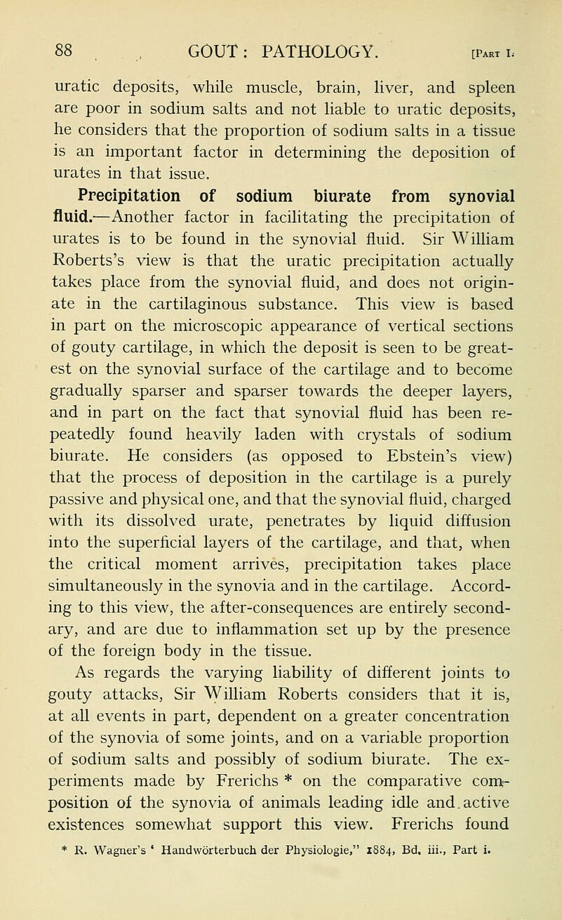 uratic deposits, while muscle, brain, liver, and spleen are poor in sodium salts and not liable to uratic deposits, he considers that the proportion of sodium salts in a tissue is an important factor in determining the deposition of urates in that issue. Precipitation of sodium biurate from synovial fluid.-—Another factor in facilitating the precipitation of urates is to be found in the synovial fluid. Sir William Roberts's view is that the uratic precipitation actually takes place from the synovial fluid, and does not origin- ate in the cartilaginous substance. This view is based in part on the microscopic appearance of vertical sections of gouty cartilage, in which the deposit is seen to be great- est on the synovial surface of the cartilage and to become gradually sparser and sparser towards the deeper layers, and in part on the fact that synovial fluid has been re- peatedly found heavily laden with crystals of sodium biurate. He considers (as opposed to Ebstein's view) that the process of deposition in the cartilage is a purely passive and physical one, and that the synovial fluid, charged with its dissolved urate, penetrates by liquid diffusion into the superficial layers of the cartilage, and that, when the critical moment arrives, precipitation takes place simultaneously in the synovia and in the cartilage. Accord- ing to this view, the after-consequences are entirely second- ary, and are due to inflammation set up by the presence of the foreign body in the tissue. As regards the varying liability of different joints to gouty attacks. Sir \yilliam Roberts considers that it is, at all events in part, dependent on a greater concentration of the synovia of some joints, and on a variable proportion of sodium salts and possibly of sodium biurate. The ex- periments made by Frerichs * on the comparative com- position of the synovia of animals leading idle and.active existences somewhat support this view. Frerichs found * R. Wagner's ' Handworterbuch der Physiologic, 1884, Bd. iii., Part i.