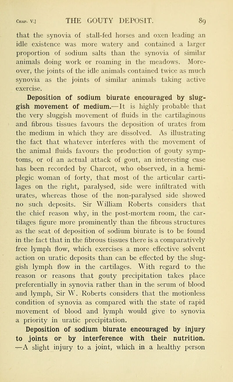 that the synovia of stall-fed horses and oxen leading an idle existence was more watery and contained a larger proportion of sodium salts than the synovia of similar animals doing work or roaming in the meadows. More- over, the joints of the idle animals contained twice as much synovia as the joints of similar animals taking active exercise. Deposition of sodium biurate encourag-ed by slug- gish movement of medium.— It is highly probable that the very sluggish movement of fluids in the cartilaginous and fibrous tissues favours the deposition of urates from the medium in which they are dissolved. As illustrating the fact that whatever interferes with the movement of the animal fluids favours the production of gouty symp- toms, or of an actual attack of gout, an interesting case has been recorded by Charcot, who observed, in a hemi- plegic woman of forty, that most of the articular carti- lages on the right, paralysed, side were infiltrated with urates, whereas those of the non-paralysed side showed no such deposits. Sir William Roberts considers that the chief reason why, in the post-mortem room, the car- tilages figure more prominently than the fibrous structures as the seat of deposition of sodium biurate is to be found in the fact that in the fibrous tissues there is a comparatively free lymph flow, which exercises a more effective solvent action on uratic deposits than can be effected by the slug- gish lymph flow in the cartilages. With regard to the reason or reasons that gouty precipitation takes place preferentially in synovia rather than in the serum of blood and lymph, Sir W. Roberts considers that the motionless condition of synovia as compared with the state of rapid movement of blood and lymph would give to synovia a priority in uratic precipitation. Deposition of sodium biurate encourag-ed by injury to joints or by interference with their nutrition. -^A slight injury to a joint, which in a healthy person