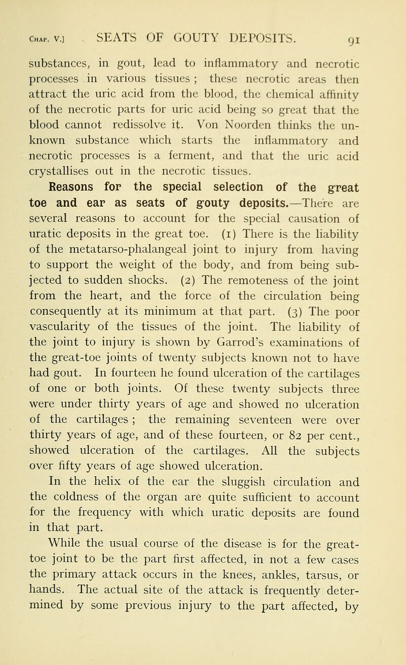 substances, in gout, lead to inflammatory and necrotic processes in various tissues ; these necrotic areas then attract the uric acid from the blood, the chemical affinity of the necrotic parts for uric acid being so great that the blood cannot redissolve it. Von Noorden thinks the un- known substance which starts the inflammatory and necrotic processes is a ferment, and that the uric acid crystallises out in the necrotic tissues. Reasons for the special selection of the great toe and ear as seats of grouty deposits.—There are several reasons to account for the special causation of uratic deposits in the great toe. (i) Tliere is the liability of the metatarso-phalangeal joint to injury from having to support the weight of the body, and from being sub- jected to sudden shocks. (2) The remoteness of the joint from the heart, and the force of the circulation being consequently at its minimum at that part. (3) The poor vascularity of the tissues of the joint. The liability of the joint to injury is shown by Garrod's examinations of the great-toe joints of twenty subjects known not to have had gout. In fourteen he found ulceration of the cartilages of one or both joints. Of these twenty subjects three were under thirty years of age and showed no ulceration of the cartilages ; the remaining seventeen were over thirty years of age, and of these fourteen, or 82 per cent., showed ulceration of the cartilages. All the subjects over fifty years of age showed ulceration. In the helix of the ear the sluggish circulation and the coldness of the organ are quite sufficient to account for the frequency with which uratic deposits are found in that part. While the usual course of the disease is for the great- toe joint to be the part first affected, in not a few cases the primary attack occurs in the knees, ankles, tarsus, or hands. The actual site of the attack is frequently deter- mined by some previous injury to the part affected, by