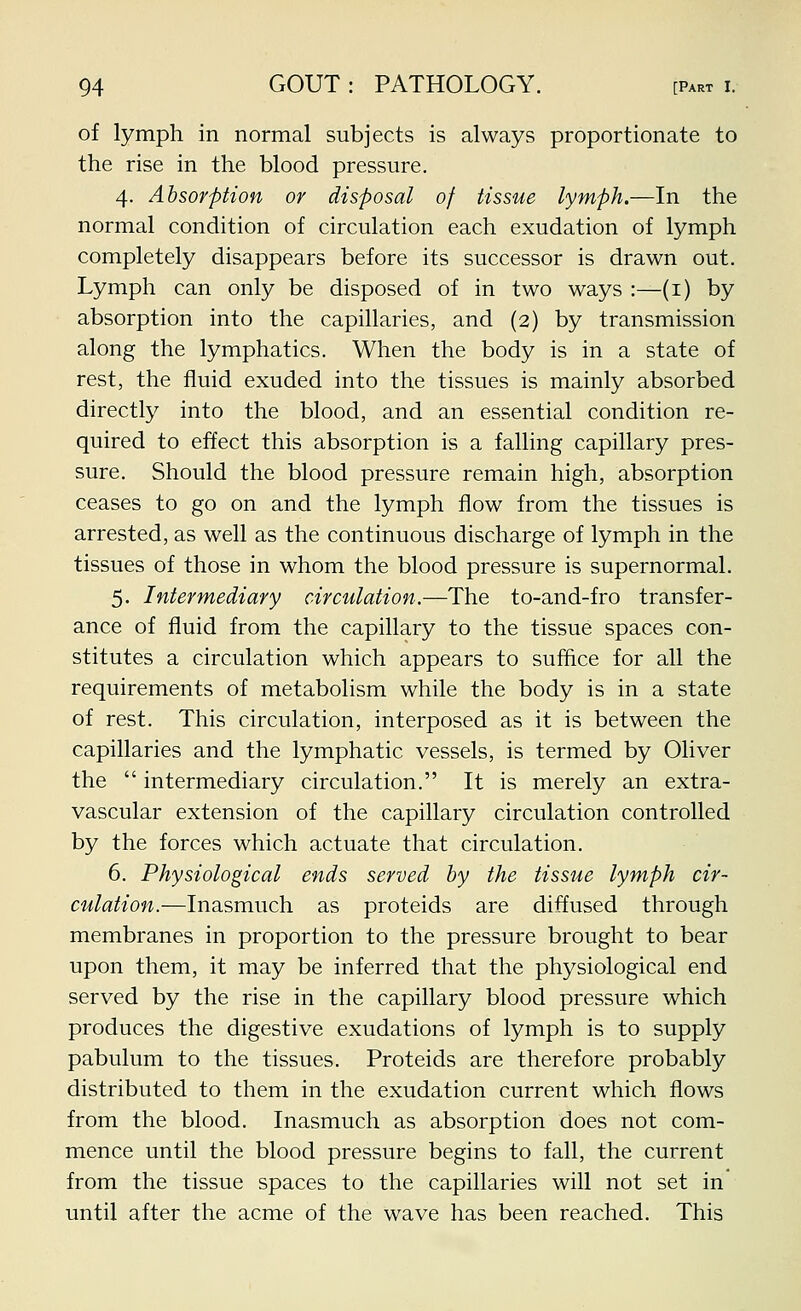 of lymph in normal subjects is always proportionate to the rise in the blood pressure. 4. Absorption or disposal of tissue lymph.—In the normal condition of circulation each exudation of lymph completely disappears before its successor is drawn out. Lymph can only be disposed of in two ways :—(i) by absorption into the capillaries, and (2) by transmission along the lymphatics. When the body is in a state of rest, the fluid exuded into the tissues is mainly absorbed directly into the blood, and an essential condition re- quired to effect this absorption is a falling capillary pres- sure. Should the blood pressure remain high, absorption ceases to go on and the lymph flow from the tissues is arrested, as well as the continuous discharge of lymph in the tissues of those in whom the blood pressure is supernormal. 5. Intermediary circulation.—The to-and-fro transfer- ance of fluid from the capillary to the tissue spaces con- stitutes a circulation which appears to suffice for all the requirements of metabolism while the body is in a state of rest. This circulation, interposed as it is between the capillaries and the lymphatic vessels, is termed by Oliver the  intermediary circulation. It is merely an extra- vascular extension of the capillary circulation controlled by the forces which actuate that circulation. 6. Physiological ends served by the tissue lymph cir- culation.—Inasmuch as proteids are diffused through membranes in proportion to the pressure brought to bear upon them, it may be inferred that the physiological end served by the rise in the capillary blood pressure which produces the digestive exudations of lymph is to supply pabulum to the tissues. Proteids are therefore probably distributed to them in the exudation current which flows from the blood. Inasmuch as absorption does not com- mence until the blood pressure begins to fall, the current from the tissue spaces to the capillaries will not set in until after the acme of the wave has been reached. This