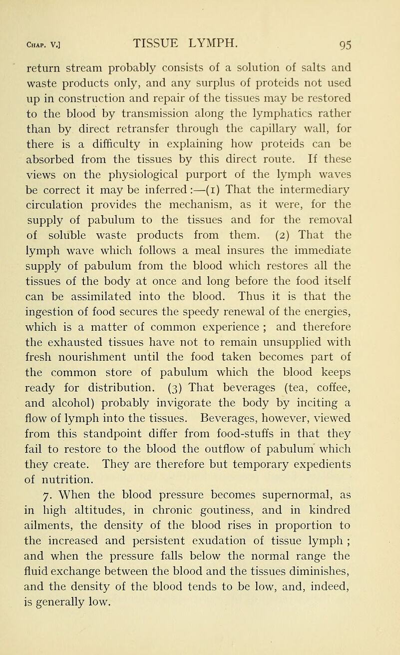 return stream probably consists of a solution of salts and waste products only, and any surplus of proteids not used up in construction and repair of the tissues may be restored to the blood by transmission along the lymphatics rather than by direct retransfer through the capillary wall, for there is a difficulty in explaining how proteids can be absorbed from the tissues by this direct route. If these views on the physiological purport of the lymph waves be correct it maybe inferred:—(i) That the intermediary circulation provides the mechanism, as it were, for the supply of pabulum to the tissues and for the removal of soluble waste products from them. (2) That the lymph wave which follows a meal insures the immediate supply of pabulum from the blood which restores all the tissues of the body at once and long before the food itself can be assimilated into the blood. Thus it is that the ingestion of food secures the speedy renewal of the energies, which is a matter of common experience ; and therefore the exhausted tissues have not to remain unsupplied with fresh nourishment until the food taken becomes part of the common store of pabulum which the blood keeps ready for distribution. (3) That beverages (tea, coffee, and alcohol) probably invigorate the body by inciting a flow of lymph into the tissues. Beverages, however, viewed from this standpoint differ from food-stuffs in that they fail to restore to the blood the outflow of pabulum which they create. They are therefore but temporary expedients of nutrition. 7. When the blood pressure becomes supernormal, as in high altitudes, in chronic goutiness, and in kindred ailments, the density of the blood rises in proportion to the increased and persistent exudation of tissue lymph ; and when the pressure falls below the normal range the fluid exchange between the blood and the tissues diminishes, and the density of the blood tends to be low, and, indeed, is generally low.