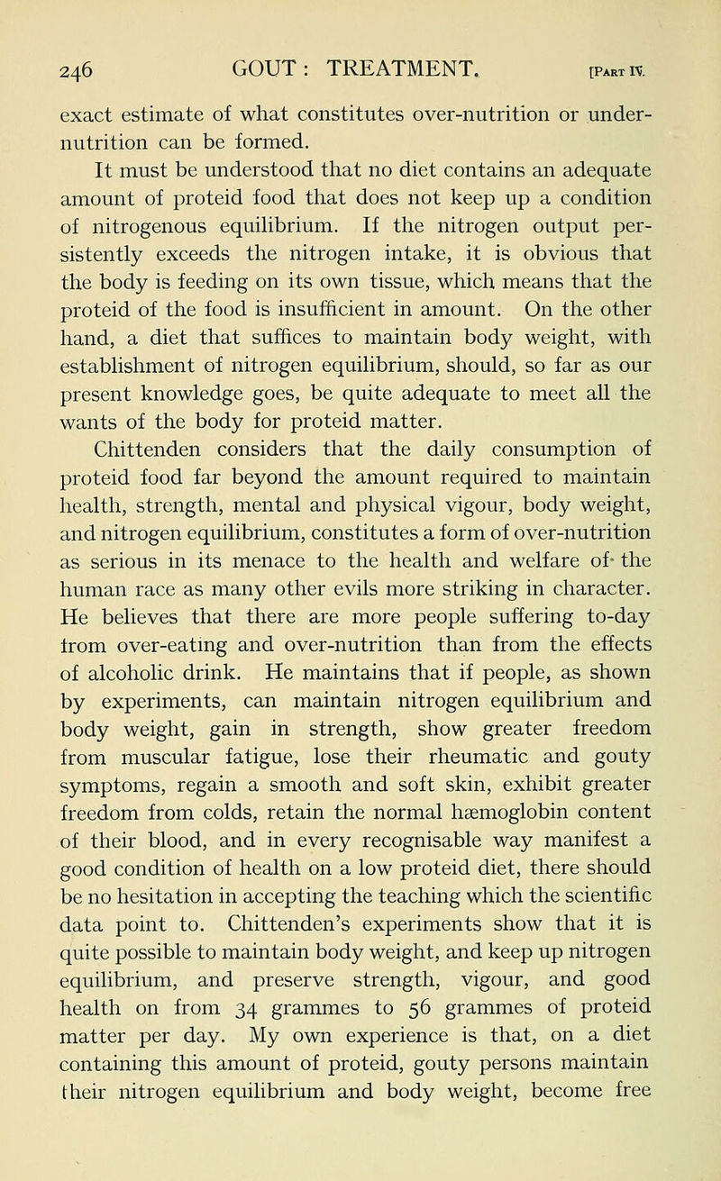 exact estimate of what constitutes over-nutrition or under- nutrition can be formed. It must be understood that no diet contains an adequate amount of proteid food that does not keep up a condition of nitrogenous equihbrium. If the nitrogen output per- sistently exceeds the nitrogen intake, it is obvious that the body is feeding on its own tissue, which means that the proteid of the food is insufficient in amount. On the other hand, a diet that suffices to maintain body weight, with estabhshment of nitrogen equilibrium, should, so far as our present knowledge goes, be quite adequate to meet all the wants of the body for proteid matter. Chittenden considers that the daily consumption of proteid food far beyond the amount required to maintain health, strength, mental and physical vigour, body weight, and nitrogen equilibrium, constitutes a form of over-nutrition as serious in its menace to the health and welfare of- the human race as many other evils more striking in character. He believes that there are more people suffering to-day from over-eatmg and over-nutrition than from the effects of alcoholic drink. He maintains that if people, as shown by experiments, can maintain nitrogen equilibrium and body weight, gain in strength, show greater freedom from muscular fatigue, lose their rheumatic and gouty symptoms, regain a smooth and soft skin, exhibit greater freedom from colds, retain the normal haemoglobin content of their blood, and in every recognisable way manifest a good condition of health on a low proteid diet, there should be no hesitation in accepting the teaching which the scientific data point to. Chittenden's experiments show that it is quite possible to maintain body weight, and keep up nitrogen equilibrium, and preserve strength, vigour, and good health on from 34 grammes to 56 grammes of proteid matter per day. My own experience is that, on a diet containing this amount of proteid, gouty persons maintain their nitrogen equilibrium and body weight, become free