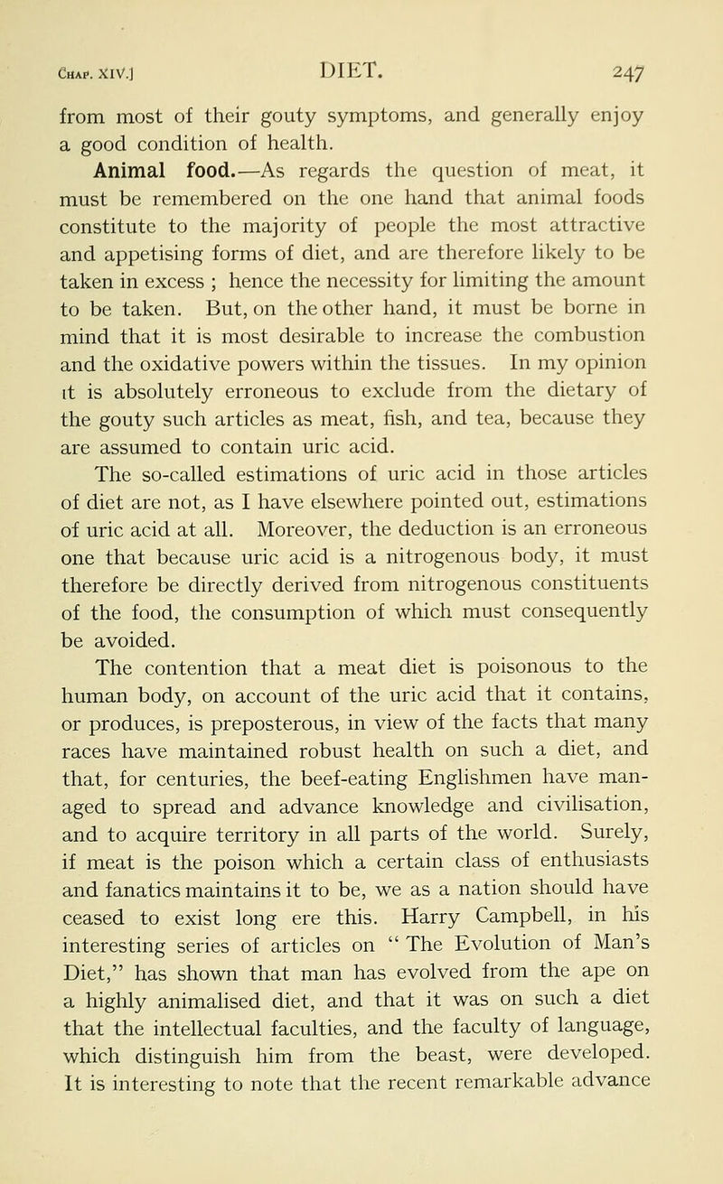 from most of their gouty symptoms, and generally enjoy a good condition of health. Animal food.—As regards the question of meat, it must be remembered on the one hand that animal foods constitute to the majority of people the most attractive and appetising forms of diet, and are therefore likely to be taken in excess ; hence the necessity for limiting the amount to be taken. But, on the other hand, it must be borne in mind that it is most desirable to increase the combustion and the oxidative powers within the tissues. In my opinion it is absolutely erroneous to exclude from the dietary of the gouty such articles as meat, fish, and tea, because they are assumed to contain uric acid. The so-called estimations of uric acid in those articles of diet are not, as I have elsewhere pointed out, estimations of uric acid at all. Moreover, the deduction is an erroneous one that because uric acid is a nitrogenous body, it must therefore be directly derived from nitrogenous constituents of the food, the consumption of which must consequently be avoided. The contention that a meat diet is poisonous to the human body, on account of the uric acid that it contains, or produces, is preposterous, in view of the facts that many races have maintained robust health on such a diet, and that, for centuries, the beef-eating Englishmen have man- aged to spread and advance knowledge and civilisation, and to acquire territory in all parts of the world. Surely, if meat is the poison which a certain class of enthusiasts and fanatics maintains it to be, we as a nation should have ceased to exist long ere this. Harry Campbeh, in his interesting series of articles on The Evolution of Man's Diet, has shown that man has evolved from the ape on a highly animalised diet, and that it was on such a diet that the intehectual faculties, and the faculty of language, which distinguish him from the beast, were developed. It is interesting to note that the recent remarkable advance