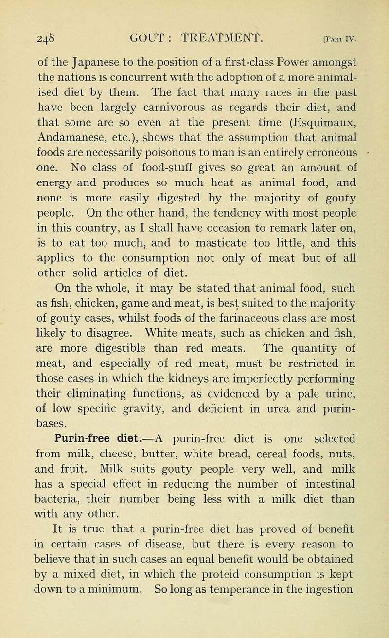 of the Japanese to the position of a first-class Power amongst the nations is concurrent with the adoption of a more animal- ised diet by them. The fact that many races in the past have been largely carnivorous as regards their diet, and that some are so even at the present time (Esquimaux, Andamanese, etc.), shows that the assumption that animal foods are necessarily poisonous to man is an entirely erroneous one.. No class of food-stuff gives so great an amount of energy and produces so much heat as animal food, and none is more easily digested by the majority of gouty people. On the other hand, the tendency with most people in this country, as I shall have occasion to remark later on, is to eat too much, and to masticate too little, and this applies to the consumption not only of meat but of all other solid articles of diet. On the whole, it may be stated that animal food, such as fish, chicken, game and meat, is best suited to the majority of gouty cases, whilst foods of the farinaceous class are most likely to disagree. White meats, such as chicken and fish, are more digestible than red meats. The quantity of meat, and especially of red meat, must be restricted in those cases in which the kidneys are imperfectly performing their eliminating functions, as evidenced by a pale urine, of low specific gravity, and deficient in urea and purin- bases. Pupln-free diet.—A purin-free diet is one selected from milk, cheese, butter, white bread, cereal foods, nuts, and fruit. Milk suits gouty people very well, and milk has a special effect in reducing the number of intestinal bacteria, their number being less with a milk diet than with any other. It is true that a purin-free diet has proved of benefit in certain cases of disease, but there is every reason to believe that in such cases an equal benefit would be obtained by a mixed diet, in which the proteid consumption is kept down to a minimum. So long as temperance in the ingestion