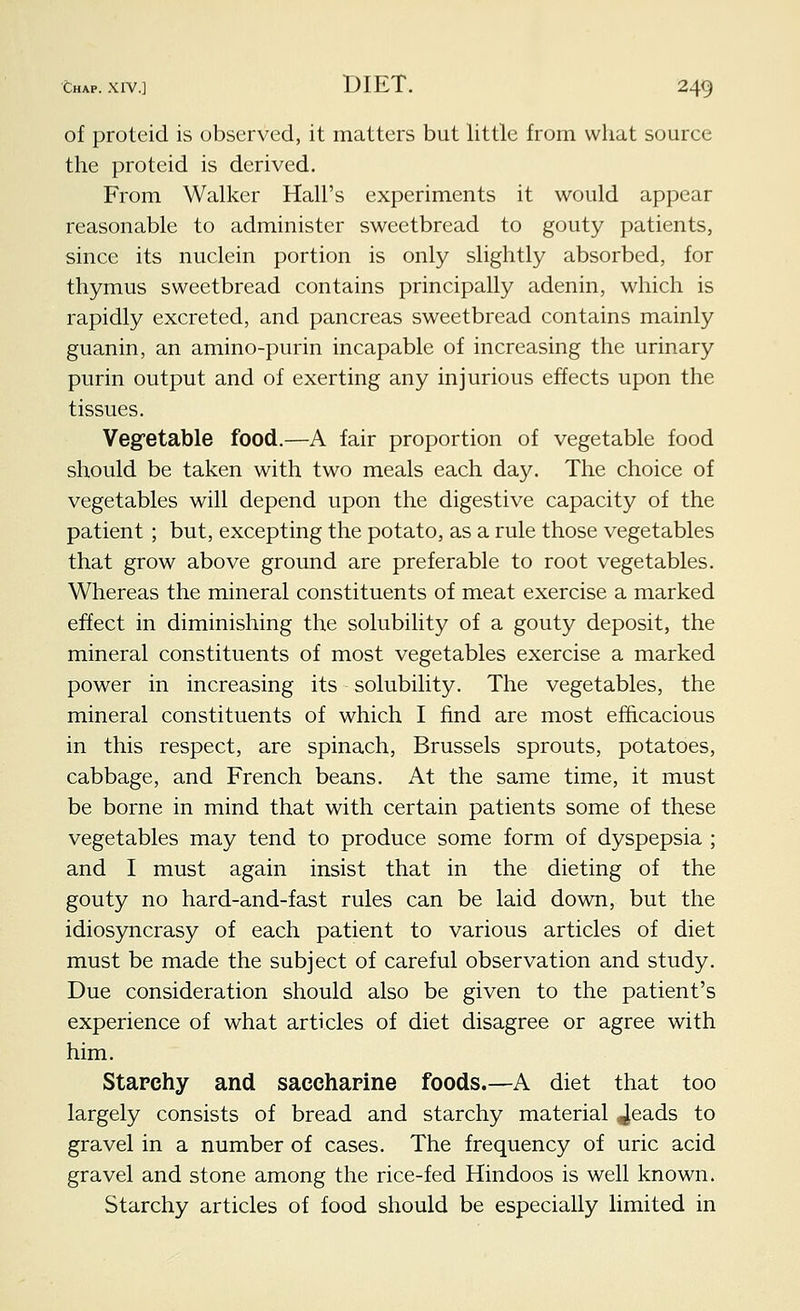 of proteid is observed, it matters but little from what source the proteid is derived. From Walker Hall's experiments it would appear reasonable to administer sweetbread to gouty patients, since its nuclein portion is only slightly absorbed, for thymus sweetbread contains principally adenin, which is rapidly excreted, and pancreas sweetbread contains mainly guanin, an amino-purin incapable of increasing the urinary purin output and of exerting any injurious effects upon the tissues. Vegetable food.—A fair proportion of vegetable food should be taken with two meals each day. The choice of vegetables will depend upon the digestive capacity of the patient ; but, excepting the potato, as a rule those vegetables that grow above ground are preferable to root vegetables. Whereas the mineral constituents of meat exercise a marked effect in diminishing the solubility of a gouty deposit, the mineral constituents of most vegetables exercise a marked power in increasing its solubility. The vegetables, the mineral constituents of which I find are most efficacious in this respect, are spinach, Brussels sprouts, potatoes, cabbage, and French beans. At the same time, it must be borne in mind that with certain patients some of these vegetables may tend to produce some form of dyspepsia ; and I must again insist that in the dieting of the gouty no hard-and-fast rules can be laid down, but the idiosyncrasy of each patient to various articles of diet must be made the subject of careful observation and study. Due consideration should also be given to the patient's experience of what articles of diet disagree or agree with him. Starchy and saccharine foods.—A diet that too largely consists of bread and starchy material Jeads to gravel in a number of cases. The frequency of uric acid gravel and stone among the rice-fed Hindoos is well known. Starchy articles of food should be especially limited in