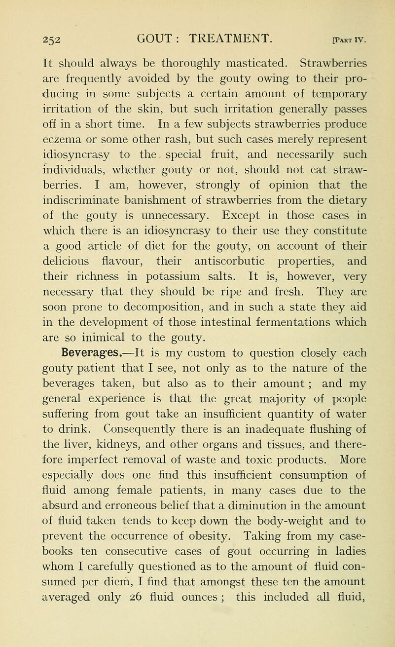 It should always be thoroughly masticated. Strawberries are frequently avoided by the gouty owing to their pro- ducing in some subjects a certain amount of temporary irritation of the skin, but such irritation generally passes off in a short time. In a few subjects strawberries produce eczema or some other rash, but such cases merely represent idiosyncrasy to the special fruit, and necessarily such individuals, whether gouty or not, should not eat straw- berries. I am, however, strongly of opinion that the indiscriminate banishment of strawberries from the dietary of the gouty is unnecessary. Except in those cases in which there is an idiosyncrasy to their use they constitute a good article of diet for the gouty, on account of their delicious flavour, their antiscorbutic properties, and their richness in potassium salts. It is, however, very necessary that they should be ripe and fresh. They are soon prone to decomposition, and in such a state they aid in the development of those intestinal fermentations which are so inimical to the gouty. Beverages.—It is my custom to question closely each gouty patient that I see, not only as to the nature of the beverages taken, but also as to their amount; and my general experience is that the great majority of people suffering from gout take an insufficient quantity of water to drink. Consequently there is an inadequate flushing of the liver, kidneys, and other organs and tissues, and there- fore imperfect removal of waste and toxic products. More especially does one find this insufficient consumption of fluid among female patients, in many cases due to the absurd and erroneous belief that a diminution in the amount of fluid taken tends to keep down the body-weight and to prevent the occurrence of obesity. Taking from my case- books ten consecutive cases of gout occurring in ladies whom I carefully questioned as to the amount of fluid con- sumed per diem, I find that amongst these ten the amount averaged only 26 fluid ounces ; this included all fluid,