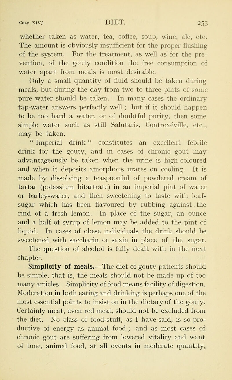 whether taken as water, tea, coffee, soup, wine, ale, etc. The amount is obviously insufficient for the proper flushing of the system. For the treatment, as well as for the pre- vention, of the gouty condition the free consumption of water apart from meals is most desirable. Only a small quantity of fluid should be taken during meals, but during the day from two to three pints of some pure water should be taken. In many cases the ordinary tap-water answers perfectly well; but if it should happen to be too hard a water, or of doubtful purity, then some simple water such as still Salutaris, Contrexeville, etc., may be taken. Imperial drink constitutes an excellent febrile drink for the gouty, and in cases of chronic gout may advantageously be taken when the urine is high-coloured and when it deposits amorphous urates on cooling. It is made by dissolving a teaspoonful of powdered cream of tartar (potassium bitartrate) in an imperial pint of water or barley-water, and then sweetening to taste with loaf- sugar which has been flavoured by rubbing against. the rind of a fresh lemon. In place of the sugar, an ounce and a half of syrup of lemon may be added to the pint of liquid. In cases of obese individuals the drink should be sweetened with saccharin or saxin in place of the sugar. The question of alcohol is fully dealt with in the next chapter. Simplicity of meals.—The diet of gouty patients should be simple, that is, the meals should not be made up of too many articles. Simplicity of food means facility of digestion. Moderation in both eating and drinking is perhaps one of the most essential points to insist on in the dietary of the gouty. Certainly meat, even red meat, should not be excluded from the diet. No class of food-stuff, as I have said, is so pro- ductive of energy as animal food ; and as most cases of chronic gout are suffering from lowered vitality and want of tone, animal food, at all events in moderate quantity,