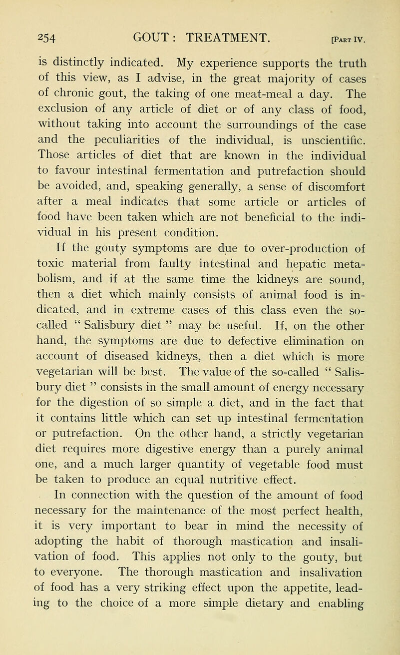 is distinctly indicated. My experience supports the truth of this view, as I advise, in the great majority of cases of chronic gout, the taking of one meat-meal a day. The exclusion of any article of diet or of any class of food, without taking into account the surroundings of the case and the peculiarities of the individual, is unscientific. Those articles of diet that are known in the individual to favour intestinal fermentation and putrefaction should be avoided, and, speaking generally, a sense of discomfort after a meal indicates that some article or articles of food have been taken which are not beneficial to the indi- vidual in his present condition. If the gouty symptoms are due to over-production of toxic material from faulty intestinal and hepatic meta- bolism, and if at the same time the kidneys are sound, then a diet which mainly consists of animal food is in- dicated, and in extreme cases of this class even the so- called Salisbury diet may be useful. If, on the other hand, the symptoms are due to defective elimination on account of diseased kidneys, then a diet which is more vegetarian will be best. The value of the so-called Salis- bury diet consists in the small amount of energy necessary for the digestion of so simple a diet, and in the fact that it contains little which can set up intestinal fermentation or putrefaction. On the other hand, a strictly vegetarian diet requires more digestive energy than a purely animal one, and a much larger quantity of vegetable food must be taken to produce an equal nutritive effect. In connection with the question of the amount of food necessary for the maintenance of the most perfect health, it is very important to bear in mind the necessity of adopting the habit of thorough mastication and insali- vation of food. This applies not only to the gouty, but to everyone. The thorough mastication and insalivation of food has a very striking effect upon the appetite, lead- ing to the choice of a more simple dietary and enabling