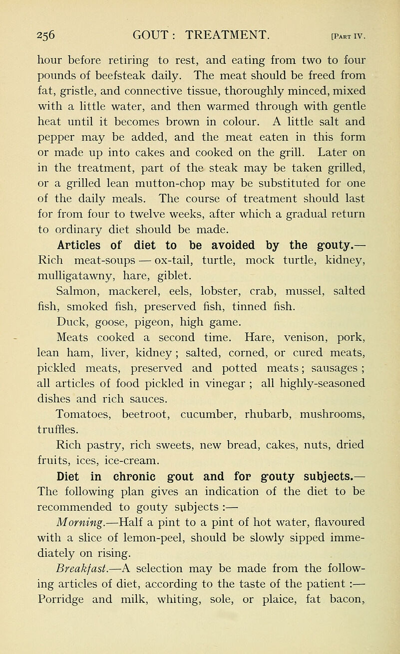 hour before retiring to rest, and eating from two to four pounds of beefsteak daily. The meat should be freed from fat, gristle, and connective tissue, thoroughly minced, mixed with a little water, and then warmed through with gentle heat until it becomes brown in colour. A little salt and pepper may be added, and the meat eaten in this form or made up into cakes and cooked on the grill. Later on in the treatment, part of the steak may be taken grilled, or a grilled lean mutton-chop may be substituted for one of the daily meals. The course of treatment should last for from four to twelve weeks, after which a gradual return to ordinary diet should be made. Articles of diet to be avoided by the g-outy.— Rich meat-soups — ox-tail, turtle, mock turtle, kidney, mulligatawny, hare, giblet. Salmon, mackerel, eels, lobster, crab, mussel, salted fish, smoked fish, preserved fish, tinned fish. Duck, goose, pigeon, high game. Meats cooked a second time. Hare, venison, pork, lean ham, liver, kidney ; salted, corned, or cured meats, pickled meats, preserved and potted meats; sausages ; all articles of food pickled in vinegar ; all highly-seasoned dishes and rich sauces. Tomatoes, beetroot, cucumber, rhubarb, mushrooms, truffles. Rich pastry, rich sweets, new bread, cakes, nuts, dried fruits, ices, ice-cream. Diet in chronic grout and for grouty subjects.— The following plan gives an indication of the diet to be recommended to gouty subjects :— Morning.—Half a pint to a pint of hot water, flavoured with a slice of lemon-peel, should be slowly sipped imme- diately on rising. Breakfast.—A selection may be made from the follow- ing articles of diet, according to the taste of the patient :— Porridge and milk, whiting, sole, or plaice, fat bacon.