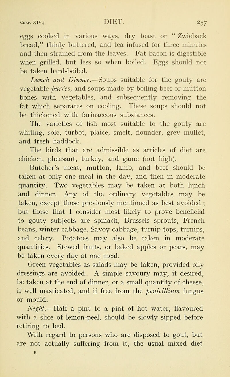 eggs cooked in various ways, dry toast or  Zwieback bread, thinly buttered, and tea infused for three minutes and then strained from the leaves. Fat bacon is digestible when grilled, but less so when boiled. Eggs should not be taken hard-boiled. Lunch and Dinner.—Soups suitable for the gouty are vegetable purees, and soups made by boiling beef or mutton bones with vegetables, and subsequently removing the fat which separates on cooling. These soups should not be thickened with farinaceous substances. The varieties of fish most suitable to the gouty are whiting, sole, turbot, plaice, smelt, flounder, grey mullet, and fresh haddock. The birds that are admissible as articles of diet are chicken, pheasant, turkey, and game (not high). Butcher's meat, mutton, lamb, and beef should be taken at only one meal in the day, and then in moderate quantity. Two vegetables may be taken at both lunch and dinner. Any of the ordinary vegetables may be taken, except those previously mentioned as best avoided ; but those that I consider most likely to prove beneficial to gouty subjects are spinach, Brussels sprouts, French beans, winter cabbage, Savoy cabbage, turnip tops, turnips, and celery. Potatoes may also be taken in moderate quantities. Stewed fruits, or baked apples or pears, may be taken every day at one meal. Green vegetables as salads may be taken, provided oily dressings are avoided. A simple savoury may, if desired, be taken at the end of dinner, or a small quantity of cheese, if well masticated, and if free from the penicillium fungus or mould. Night.—Half a pint to a pint of hot water, flavoured with a slice of lemon-peel, should be slowly sipped before retiring to bed. With regard to persons who are disposed to gout, but are not actually suffering from it, the usual mixed diet