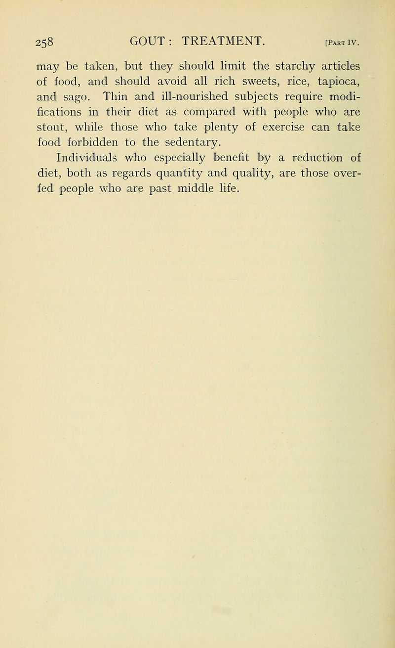may be taken, but they should hmit the starchy articles of food, and should avoid all rich sweets, rice, tapioca, and sago. Thin and ill-nourished subjects require modi- fications in their diet as compared with people who are stout, while those who take plenty of exercise can take food forbidden to the sedentary. Individuals who especially benefit by a reduction of diet, both as regards quantity and quality, are those over- fed people who are past middle life.