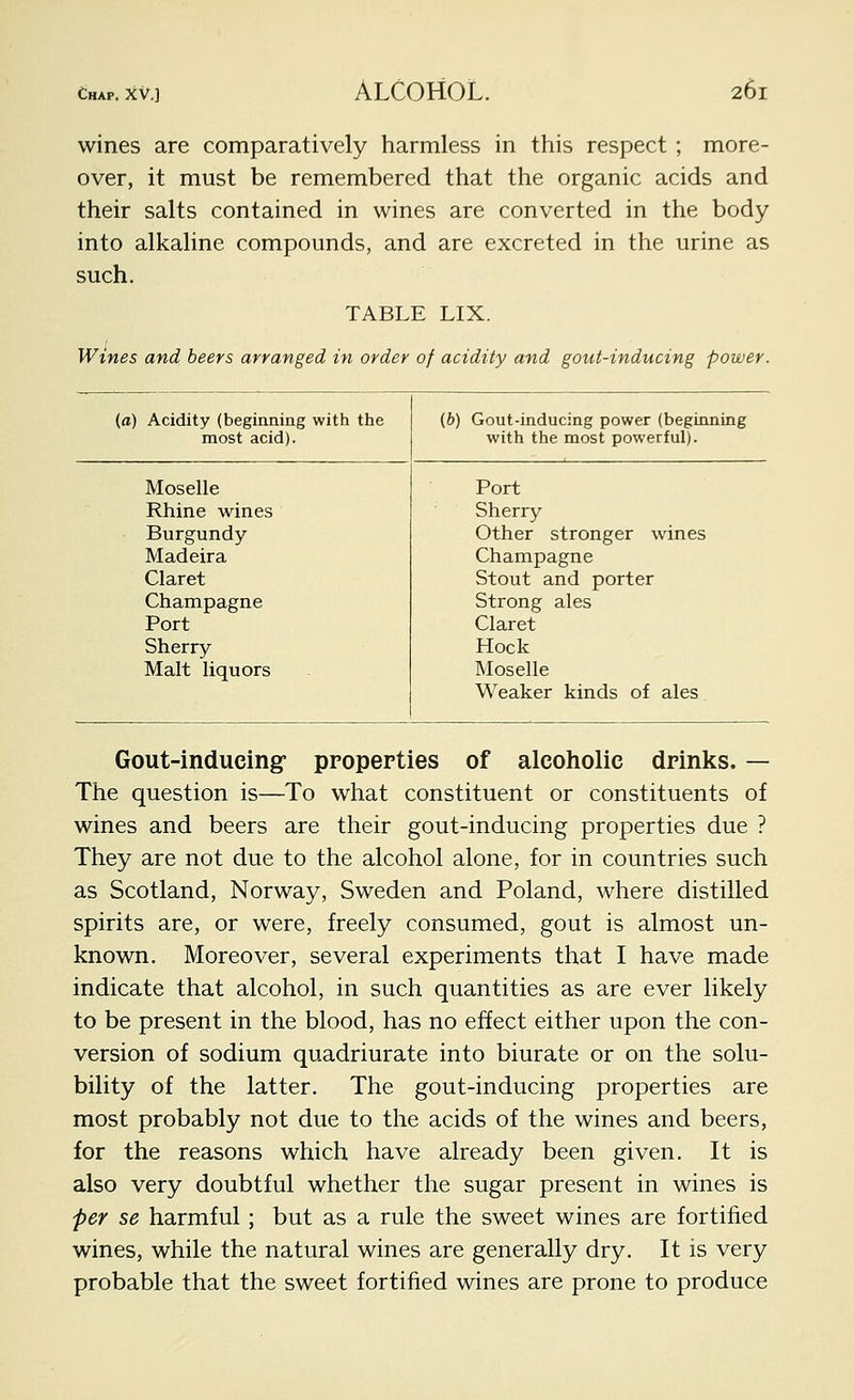 wines are comparatively harmless in this respect ; more- over, it must be remembered that the organic acids and their salts contained in wines are converted in the body into alkaline compounds, and are excreted in the urine as such. TABLE LIX. wines and beers arranged in order of acidity and gout-inducing power. (a) Acidity (beginning with the (b) Gout-inducing power (beginning most acid). with the most powerful). Moselle Port Rhine wines Sherry Burgundy Other stronger wines Madeira Champagne Claret Stout and porter Champagne Strong ales Port Claret Sherry Hock Malt liquors Moselle Weaker kinds of ales Gout-inducing properties of alcoholic drinks. — The question is—To what constituent or constituents of wines and beers are their gout-inducing properties due ? They are not due to the alcohol alone, for in countries such as Scotland, Norway, Sweden and Poland, where distilled spirits are, or were, freely consumed, gout is almost un- known. Moreover, several experiments that I have made indicate that alcohol, in such quantities as are ever likely to be present in the blood, has no effect either upon the con- version of sodium quadriurate into biurate or on the solu- bility of the latter. The gout-inducing properties are most probably not due to the acids of the wines and beers, for the reasons which have already been given. It is also very doubtful whether the sugar present in wines is per se harmful; but as a rule the sweet wines are fortified wines, while the natural wines are generally dry. It is very probable that the sweet fortified wines are prone to produce