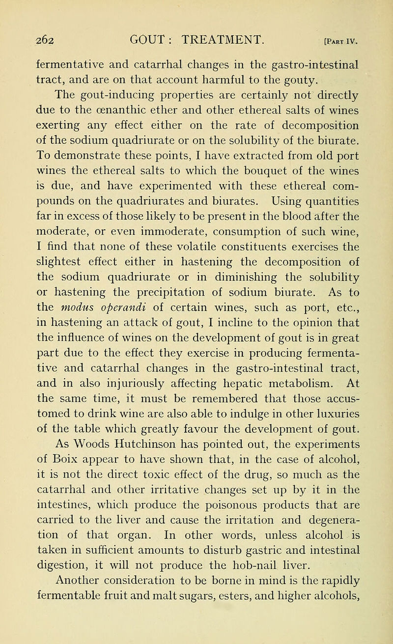 fermentative and catarrhal changes in the gastro-intestinal tract, and are on that account harmful to the gouty. The gout-inducing properties are certainly not directly due to the cenanthic ether and other ethereal salts of wines exerting any effect either on the rate of decomposition of the sodium quadriurate or on the solubility of the biurate. To demonstrate these points, I have extracted from old port wines the ethereal salts to which the bouquet of the wines is due, and have experimented with these ethereal com- pounds on the quadriurates and biurates. Using quantities far in excess of those likely to be present in the blood after the moderate, or even immoderate, consumption of such wine, I find that none of these volatile constituents exercises the slightest effect either in hastening the decomposition of the sodium quadriurate or in diminishing the solubility or hastening the precipitation of sodium biurate. As to the modus operandi of certain wines, such as port, etc., in hastening an attack of gout, I incline to the opinion that the influence of wines on the development of gout is in great part due to the effect they exercise in producing fermenta- tive and catarrhal changes in the gastro-intestinal tract, and in also injuriously affecting hepatic metabolism. At the same time, it must be remembered that those accus- tomed to drink wine are also able to indulge in other luxuries of the table which greatly favour the development of gout. As Woods Hutchinson has pointed out, the experiments of Boix appear to have shown that, in the case of alcohol, it is not the direct toxic effect of the drug, so much as the catarrhal and other irritative changes set up by it in the intestines, which produce the poisonous products that are carried to the liver and cause the irritation and degenera- tion of that organ. In other words, unless alcohol is taken in sufficient amounts to disturb gastric and intestinal digestion, it will not produce the hob-nail liver. Another consideration to be borne in mind is the rapidly fermentable fruit and malt sugars, esters, and higher alcohols,