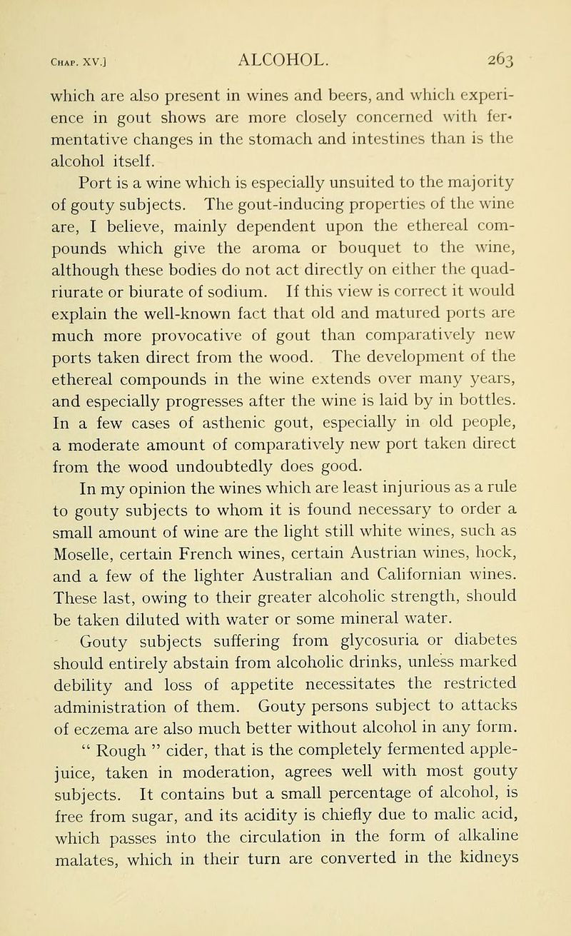 which are also present in wines and beers, and which experi- ence in gout shows are more closely concerned with fer- mentative changes in the stomach and intestines than is the alcohol itself. Port is a wine which is especially unsuited to the majority of gouty subjects. The gout-inducing properties of the wine are, I believe, mainly dependent upon the ethereal com- pounds which give the aroma or bouquet to the wine, although these bodies do not act directly on either the quad- riurate or biurate of sodium. If this view is correct it would explain the well-known fact that old and matured ports are much more provocative of gout than comparatively new ports taken direct from the wood. The development of the ethereal compounds in the wine extends over many years, and especially progresses after the wine is laid by in bottles. In a few cases of asthenic gout, especially in old people, a moderate amount of comparatively new port taken direct from the wood undoubtedly does good. In my opinion the wines which are least injurious as a rule to gouty subjects to whom it is found necessary to order a small amount of wine are the light still white wines, such as Moselle, certain French wines, certain Austrian wines, hock, and a few of the lighter Austrahan and Californian wines. These last, owing to their greater alcoholic strength, should be taken diluted with water or some mineral water. Gouty subjects suffering from glycosuria or diabetes should entirely abstain from alcoholic drinks, unless marked debihty and loss of appetite necessitates the restricted administration of them. Gouty persons subject to attacks of eczema are also much better without alcohol in any form.  Rough  cider, that is the completely fermented apple- juice, taken in moderation, agrees well with most gouty subjects. It contains but a small percentage of alcohol, is free from sugar, and its acidity is chiefly due to malic acid, which passes into the circulation in the form of alkaline malates, which in their turn are converted in the kidneys