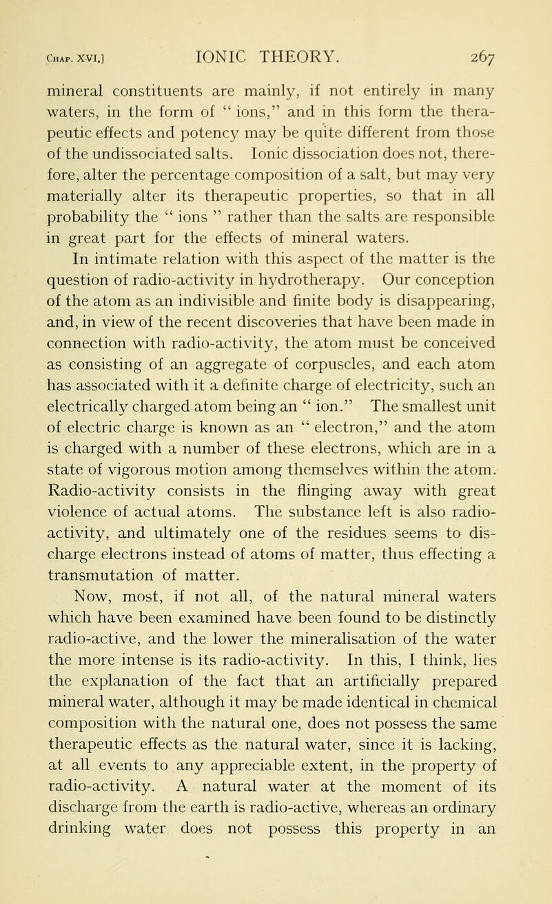 mineral constituents are mainly, if not entirely in many waters, in the form of  ions, and in this form the thera- peutic effects and potency may be quite different from those of the undissociated salts. Ionic dissociation does not, there- fore, alter the percentage composition of a salt, but may very materially alter its therapeutic properties, so that in all probability the  ions  rather than the salts are responsible in great part for the effects of mineral waters. In intimate relation with this aspect of the matter is the question of radio-activity in hydrotherapy. Our conception of the atom as an indivisible and finite body is disappearing, and, in view of the recent discoveries that have been made in connection with radio-activity, the atom must be conceived as consisting of an aggregate of corpuscles, and each atom has associated with it a definite charge of electricity, such an electrically charged atom being an  ion. The smallest unit of electric charge is known as an  electron, and the atom is charged with a number of these electrons, which are in a state of vigorous motion among themselves within the atom. Radio-activity consists in the flinging away with great violence of actual atoms. The substance left is also radio- activity, and ultimately one of the residues seems to dis- charge electrons instead of atoms of matter, thus effecting a transmutation of matter. Now, most, if not all, of the natural mineral waters which have been examined have been found to be distinctly radio-active, and the lower the mineralisation of the water the more intense is its radio-activity. In this, I think, lies the explanation of the fact that an artificially prepared mineral water, although it may be made identical in chemical composition with the natural one, does not possess the same therapeutic effects as the natural water, since it is lacking, at all events to any appreciable extent, in the property of radio-activity. A natural water at the moment of its discharge from the earth is radio-active, whereas an ordinary drinking water does not possess this property in an
