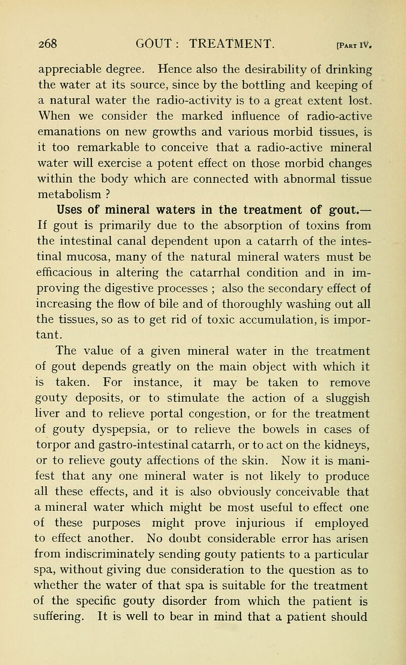 appreciable degree. Hence also the desirability of drinking the water at its source, since by the bottling and keeping of a natural water the radio-activity is to a great extent lost. When we consider the marked influence of radio-active emanations on new growths and various morbid tissues, is it too remarkable to conceive that a radio-active mineral water will exercise a potent effect on those morbid changes within the body which are connected with abnormal tissue metabolism ? Uses of mineral waters in the treatment of gout.— If gout is primarily due to the absorption of toxins from the intestinal canal dependent upon a catarrh of the intes- tinal mucosa, many of the natural mineral waters must be efficacious in altering the catarrhal condition and in im- proving the digestive processes ; also the secondary effect of increasing the flow of bile and of thoroughly washing out all the tissues, so as to get rid of toxic accumulation, is impor- tant. The value of a given mineral water in the treatment of gout depends greatly on the main object with which it is taken. For instance, it may be taken to remove gouty deposits, or to stimulate the action of a sluggish liver and to relieve portal congestion, or for the treatment of gouty dyspepsia, or to relieve the bowels in cases of torpor and gastro-intestinal catarrh, or to act on the kidneys, or to relieve gouty affections of the skin. Now it is mani- fest that any one mineral water is not likely to produce all these effects, and it is also obviously conceivable that a mineral water which might be most useful to effect one of these purposes might prove injurious if employed to effect another. No doubt considerable error has arisen from indiscriminately sending gouty patients to a particular spa, without giving due consideration to the question as to whether the water of that spa is suitable for the treatment of the specific gouty disorder from which the patient is suffering. It is well to bear in mind that a patient should