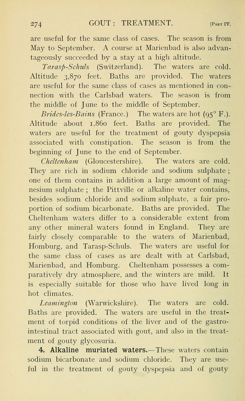 are useful for the same class of cases. The season is from May to September. A course at Marienbad is also advan- tageously succeeded by a stay at a high altitude. Tarasp-Schuls (Switzerland). The waters are cold. Altitude 3,870 feet. Baths are provided. The waters are useful for the same class of cases as mentioned in con- nection with the Carlsbad waters. The season is from the middle of June to the middle of September. Brides-les-Bains (France.) The waters are hot (95° F.). Altitude about 1,860 feet. Baths are provided. The waters are useful for the treatment of gouty dyspepsia associated with constipation. The season is from the beginning of June to the end of September. Cheltenham (Gloucestershire). The waters are cold. They are rich in sodium chloride and sodium sulphate ; one of them contains in addition a large amount of mag- nesium sulphate ; the Pittville or alkaline water contains, besides sodium chloride and sodium sulphate, a fair pro- portion of sodium bicarbonate. Baths are provided. The Cheltenham waters differ to a considerable extent from any other mineral waters found in England. They are fairly closely comparable to the waters of Marienbad, Homburg, and Tarasp-Schuls. The waters are useful for the same class of cases as are dealt with at Carlsbad, Marienbad, and Homburg. Cheltenham possesses a com- paratively dry atmosphere, and the winters are mild. It is especially suitable for those who have lived long in hot climates. Leamington (Warwickshire). The waters are cold. Baths are provided. The waters are useful in the treat- ment of torpid conditions of the liver and of the gastro- intestinal tract associated with gout, and also in the treat- ment of gouty glycosuria. 4. Alkaline muriated waters.—These waters contain sodium bicarbonate and sodium chloride. They are use- ful in the treatment of gouty dyspepsia and of gouty