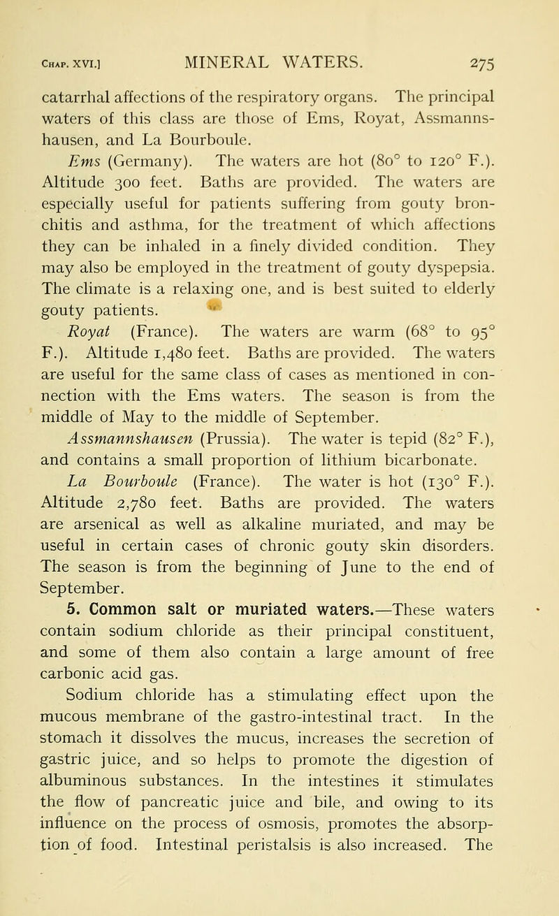 catarrhal affections of the respiratory organs. The principal waters of this class are those of Ems, Royat, Assmanns- hausen, and La Bourboule. Ems (Germany). The waters are hot (80° to 120° F.). Altitude 300 feet. Baths are provided. The waters are especially useful for patients suffering from gouty bron- chitis and asthma, for the treatment of which affections they can be inhaled in a finely divided condition. They may also be employed in the treatment of gouty dyspepsia. The climate is a relaxing one, and is best suited to elderly gouty patients. ** Royat (France). The waters are warm (68° to 95° F.). Altitude 1,480 feet. Baths are provided. The waters are useful for the same class of cases as mentioned in con- nection with the Ems waters. The season is from the middle of May to the middle of September. Assmannshausen (Prussia). The water is tepid (82° F.), and contains a small proportion of lithium bicarbonate. La Bourboule (France). The water is hot (130° F.). Altitude 2,780 feet. Baths are provided. The waters are arsenical as well as alkaline muriated, and may be useful in certain cases of chronic gouty skin disorders. The season is from the beginning of June to the end of September. 5. Common salt or muriated waters.—These waters contain sodium chloride as their principal constituent, and some of them also contain a large amount of free carbonic acid gas. Sodium chloride has a stimulating effect upon the mucous membrane of the gastro-intestinal tract. In the stomach it dissolves the mucus, increases the secretion of gastric juice, and so helps to promote the digestion of albuminous substances. In the intestines it stimulates the flow of pancreatic juice and bile, and owing to its influence on the process of osmosis, promotes the absorp- tion of food. Intestinal peristalsis is also increased. The
