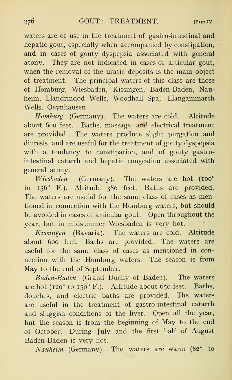 waters are of use in the treatment of gastro-intestinal and hepatic gout, especially when accompanied by constipation, and in cases of gouty dyspepsia associated with general atony. They are not indicated in cases of articular gout, when the removal of the uratic deposits is the main object of treatment. The principal waters of this class are those of Homburg, Wiesbaden, Kissingen, Baden-Baden, Nau- heim, Llandrindod Wells, Woodhall Spa, Llangammarch Wells, Oeynhausen. Homburg (Germany). The waters are cold. Altitude about 600 feet. Baths, massage, and electrical treatment are provided. The waters produce slight purgation and diuresis, and are useful for the treatment of gouty dyspepsia with a tendency to constipation, and of gouty gastro- intestinal catarrh and hepatic congestion associated with general atony. Wiesbaden (Germany). The waters are hot (100° to 156° F.). Altitude 380 feet. Baths are provided. The waters are useful for the same class of cases as men- tioned in connection with the Homburg waters, but should be avoided in cases of articular gout. Open throughout the year, but in midsummer Wiesbaden is very hot. Kissingen (Bavaria). The waters are cold. Altitude about 600 feet. Baths are provided. The waters are useful for the same class of cases as mentioned in con- nection with the Homburg waters. The season is from May to the end of September. Baden-Baden (Grand Duchy of Baden). The waters are hot (120° to 150° F.). Altitude about 650 feet. Baths, douches, and electric baths are provided. The waters are useful in the treatment of gastro-intestinal catarrh and sluggish conditions of the liver. Open all the year, but the season is from the beginning of May to the end of October. During July and the first half of August Baden-Baden is very hot. Nauheim (Germany). The waters are warm (82° to