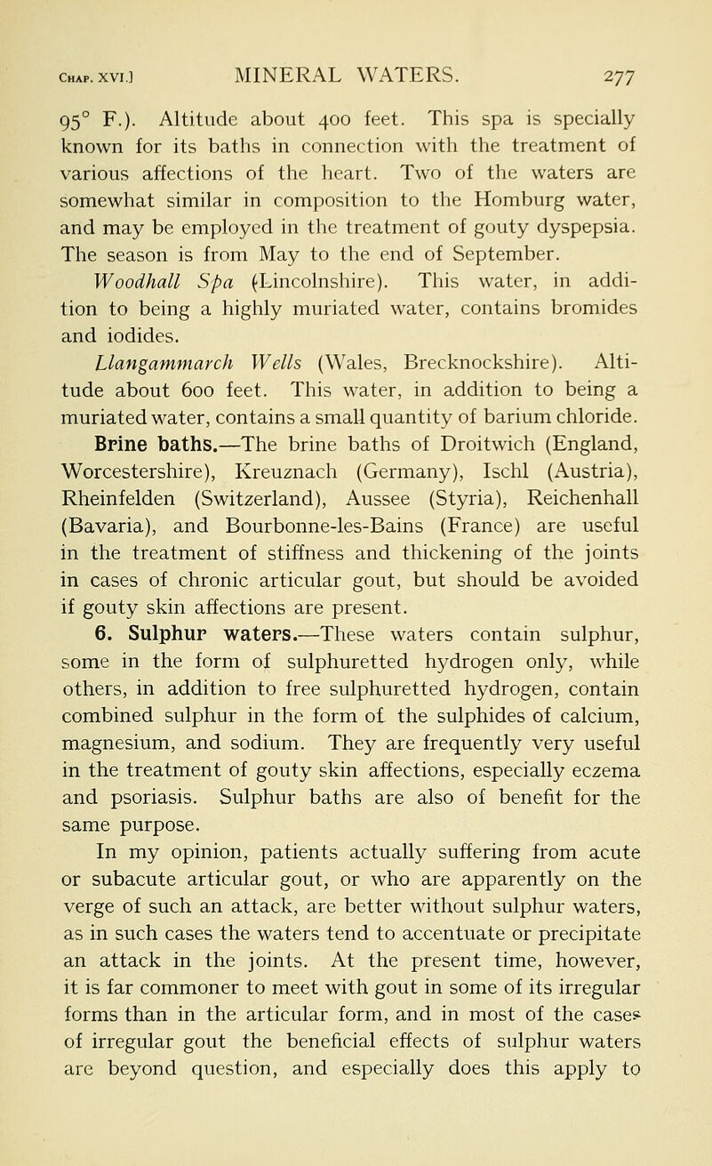95° F.). Altitude about 400 feet. This spa is specially known for its baths in connection with the treatment of various affections of the heart. Two of the waters are somewhat similar in composition to the Homburg water, and may be employed in the treatment of gouty dyspepsia. The season is from May to the end of September. Woodhall Spa (Lincolnshire). This water, in addi- tion to being a highly muriated water, contains bromides and iodides. Llangammarch Wells (Wales, Brecknockshire). Alti- tude about 600 feet. This water, in addition to being a muriated water, contains a small quantity of barium chloride. Brine baths.—The brine baths of Droitwich (England, Worcestershire), Kreuznach (Germany), Ischl (Austria), Rheinfelden (Switzerland), Aussee (Styria), Reichenhall (Bavaria), and Bourbonne-les-Bains (France) are useful in the treatment of stiffness and thickening of the joints in cases of chronic articular gout, but should be avoided if gouty skin affections are present. 6. Sulphur waters.—These waters contain sulphur, some in the form of sulphuretted hydrogen only, while others, in addition to free sulphuretted hydrogen, contain combined sulphur in the form ol the sulphides of calcium, magnesium, and sodium. They are frequently very useful in the treatment of gouty skin affections, especially eczema and psoriasis. Sulphur baths are also of benefit for the same purpose. In my opinion, patients actually suffering from acute or subacute articular gout, or who are apparently on the verge of such an attack, are better without sulphur waters, as in such cases the waters tend to accentuate or precipitate an attack in the joints. At the present time, however, it is far commoner to meet with gout in some of its irregular forms than in the articular form, and in most of the cases- of irregular gout the beneficial effects of sulphur waters are beyond question, and especially does this apply to