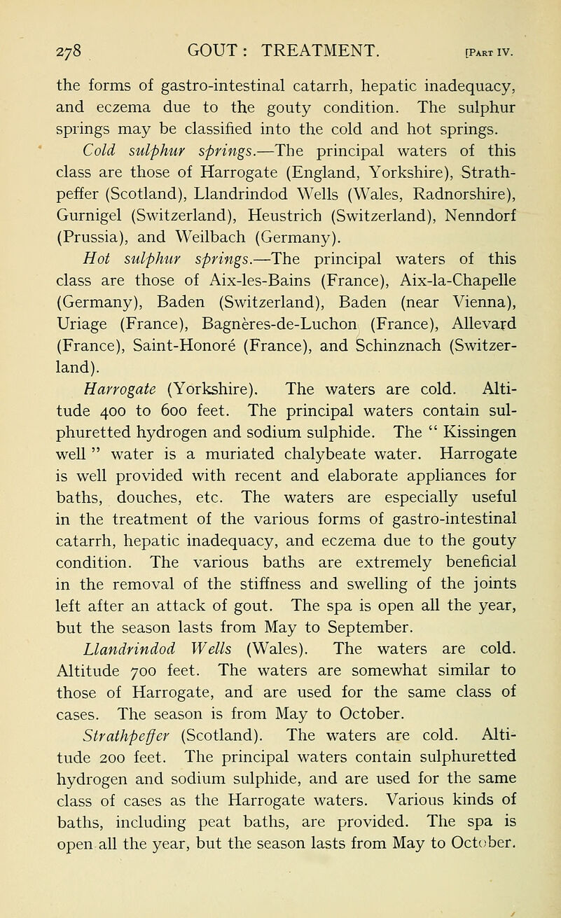 the forms of gastro-intestinal catarrh, hepatic inadequacy, and eczema due to the gouty condition. The sulphur springs may be classified into the cold and hot springs. Cold sulphur springs.—The principal waters of this class are those of Harrogate (England, Yorkshire), Strath- peffer (Scotland), Llandrindod Wells (Wales, Radnorshire), Gurnigel (Switzerland), Heustrich (Switzerland), Nenndorf (Prussia), and Weilbach (Germany). Hot sulphur springs.—The principal waters of this class are those of Aix-les-Bains (France), Aix-la-Chapelle (Germany), Baden (Switzerland), Baden (near Vienna), Uriage (France), Bagneres-de-Luchon (France), Allevajd (France), Saint-Honore (France), and Schinznach (Switzer- land). Harrogate (Yorkshire), The waters are cold. Alti- tude 400 to 600 feet. The principal waters contain sul- phuretted hydrogen and sodium sulphide. The  Kissingen well  water is a muriated chalybeate water. Harrogate is well provided with recent and elaborate appliances for baths, douches, etc. The waters are especially useful in the treatment of the various forms of gastro-intestinal catarrh, hepatic inadequacy, and eczema due to the gouty condition. The various baths are extremely beneficial in the removal of the stiffness and swelling of the joints left after an attack of gout. The spa is open all the year, but the season lasts from May to September. Llandrindod Wells (Wales). The waters are cold. Altitude 700 feet. The waters are somewhat similar to those of Harrogate, and are used for the same class of cases. The season is from May to October. Strathpe-ffer (Scotland). The waters are cold. Alti- tude 200 feet. The principal waters contain sulphuretted hydrogen and sodium sulphide, and are used for the same class of cases as the Harrogate waters. Various kinds of baths, including peat baths, are provided. The spa is open all the year, but the season lasts from May to October.