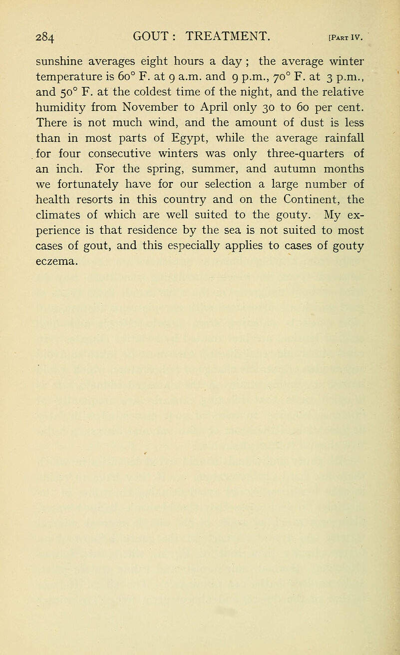 sunshine averages eight hours a day ; the average winter temperature is 60° F. at 9 a.m. and 9 p.m., 70° F. at 3 p.m., and 50° F. at the coldest time of the night, and the relative humidity from November to April only 30 to 60 per cent. There is not much wind, and the amount of dust is less than in most parts of Egypt, while the average rainfall for four consecutive winters was only three-quarters of an inch. For the spring, summer, and autumn months we fortunately have for our selection a large number of health resorts in this country and on the Continent, the climates of which are well suited to the gouty. My ex- perience is that residence by the sea is not suited to most cases of gout, and this especially applies to cases of gouty eczema.