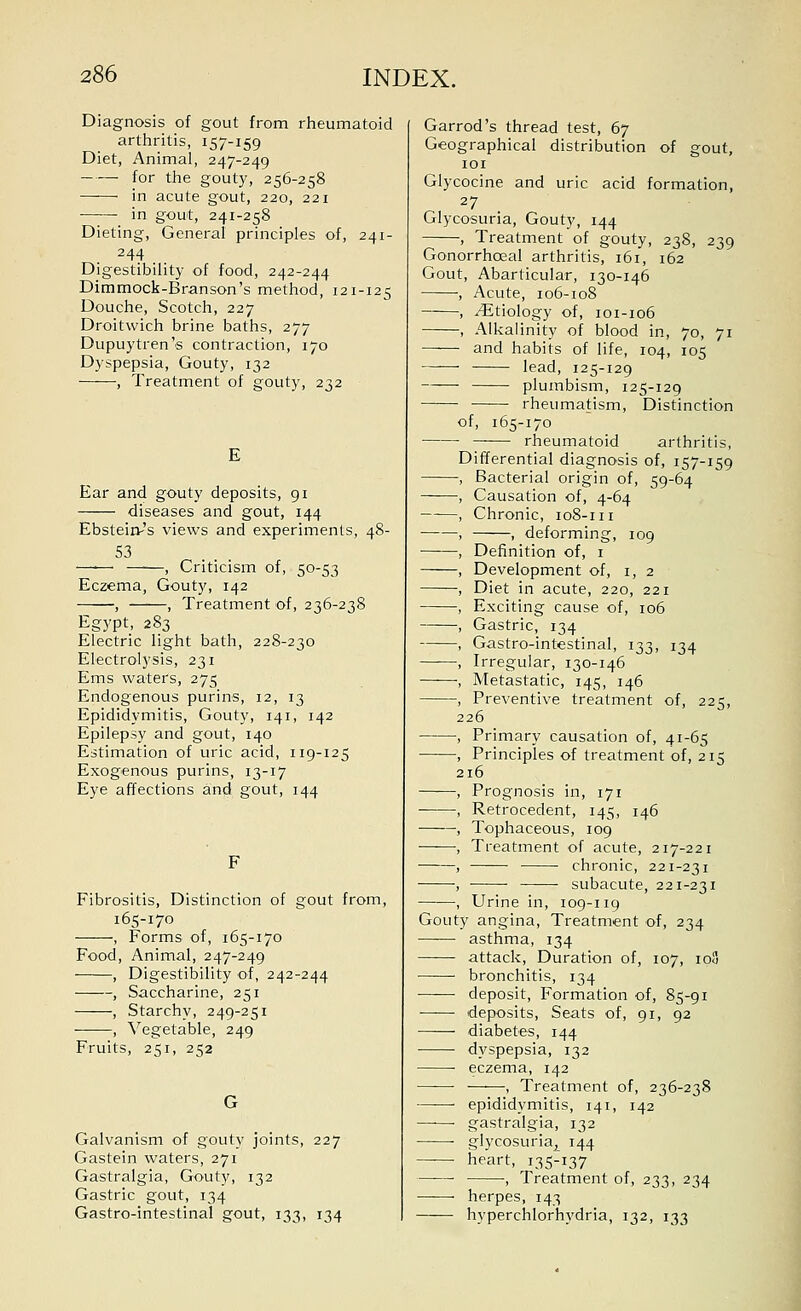 Diagnosis of gout from rheumatoid arthritis, 157-159 Diet, Animal, 247-249 for the gouty, 256-258 in acute gout, 220, 221 in gout, 241-258 Dieting, General principles of, 241- 244 Digestibility of food, 242-244 Dimmock-Branson's method, 121-125 Douche, Scotch, 227 Droitwich brine baths, 277 Dupuytren's contraction, 170 Dyspepsia, Gouty, 132 , Treatment of gouty, 232 E Ear and gouty deposits, 91 diseases and gout, 144 Ebstein-'s views and experiments, 48- , Criticism of, 50-53 Eczema, Gouty, 142 , , Treatment of, 236-238 Egypt, 283 Electric light bath, 228-230 Electrolysis, 231 Ems waters, 275 Endogenous purins, 12, 13 Epididymitis, Gouty, 141, 142 Epilepsy and gout, 140 Estimation of uric acid, 119-125 Exogenous purins, 13-17 Eye affections and gout, 144 Fibrositis, Distinction of gout from, 165-170 , Forms of, 165-170 Food, Animal, 247-249 , Digestibility of, 242-244 —, Saccharine, 251 -, Starchy, 249-251 , Vegetable, 249 Fruits, 251, 252 Galvanism of gouty joints, 227 Gastein waters, 271 Gastralgia, Gouty, 132 Gastric gout, 134 Gastro-intestinal gout, 133, 134 Garrod's thread test, 67 Geographical distribution of gout, lOI Glycocine and uric acid formation, 27 Glycosuria, Gouty, 144 , Treatment of gouty, 238, 239 Gonorrhoeal arthritis, 161, 162 Gout, Abarticular, 130-146 , Acute, 106-108 , Etiology of, 101-106 , Alkalinity of blood in, 70, 71 and habits of life, 104, 105 lead, 125-129 —■—■ plumbism, 125-129 rheumatism. Distinction of, 165-170 rheumatoid arthritis, Differential diagnosis of, 157-159 Bacterial origin of, 59-64 Causation of, 4-64 Chronic, 108-111 , deforming, 109 Definition of, i Development of, i, 2 Diet in acute, 220, 221 Exciting cause of, 106 Gastric, 134 Gastro-intestinal, 133, 134 Irregular, 130-146 Metastatic, 145, 146 Preventive treatment of, 225, 226 Primary causation of, 41-65 Principles of treatment of, 215 216 Prognosis in, 171 Retrocedent, 145, 146 Tophaceous, 109 Treatment of acute, 217-221 chronic, 221-231 subacute, 221-231 Urine in, 109-119 Gouty angina. Treatment of, 234 asthma, 134 attack, Duration of, 107, 108 bronchitis, 134 deposit, Formation of, 85-91 deposits. Seats of, 91, 92 diabetes, 144 dyspepsia, 132 eczema, 142 Treatment of, 236-238 epididymitis, 141, 142 gastralgia, 132 glycosuria^ 144 heart, 135-137 , Treatment of, 233, 234 herpes, 143 hyperchlorhydria, 132, 133
