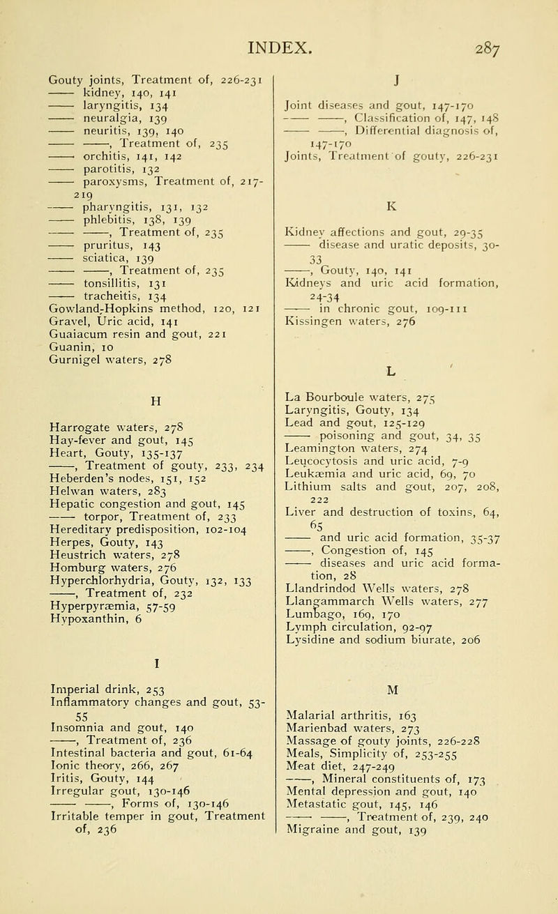 Gouty joints, Treatment of, 226-231 kidney, 140, 141 laryngitis, 134 neuralgia, 139 neuritis, 139, 140 , Treatment of, 235 ■ orchitis, 141, 142 parotitis, 132 paroxysms. Treatment of, 217- 219 pharyngitis, 131, 132 phlebitis, 138, 139 , Treatment of, 235 pruritus, 143 sciatica, 139 , Treatment of, 235 tonsillitis, 131 tracheitis, 134 Govvland-Hopkins method, 120, 121 Gravel, Uric acid, 141 Guaiacum resin and gout, 221 Guanin, 10 Gurnigel waters, 278 H Harrogate waters, 27S Hay-fever and gout, 145 Heart, Gouty, 135-137 , Treatment of gouty, 233, 234 Heberden's nodes, 151, 152 Helwan waters, 283 Hepatic congestion and gout, 145 torpor, Treatment of, 233 Hereditary predisposition, 102-104 Herpes, Gouty, 143 Heustrich waters, 278 Homburg waters, 276 Hyperchlorhydria, Gouty, 132, 133 , Treatment of, 232 Hyperpyraemia, 57-59 Hypoxanthin, 6 I Imperial drink, 253 Inflammatory changes and gout, 53- 55 Insomnia and gout, 140 , Treatment of, 236 Intestinal bacteria and gout, 61-64 Ionic theory, 266, 267 Iritis, Gouty, 144 Irregular gout, 130-146 , Forms of, 130-146 Irritable temper in gout, Treatment of, 236 J Joint diseases and gout, 147-170 , Classification of, 147, 148 —■—• , Differential diagnosis of, 147-170 Joints, Treatment of gouty, 226-231 K Kidney affections and gout, 29-35 disease and uratic deposits, 30- 33 , Gouty, 140, 141 Ividneys and uric acid formation, 24-34 in chronic gout, 109-111 Kissingen waters, 276 La Bourboule waters, 275 Laryngitis, Gouty, 134 Lead and gout, 125-129 poisoning and gout, 34, 35 Leamington waters, 274 Leucocytosis and uric acid, 7-9 Leukaemia and uric acid, 69, 70 Lithium salts and gout, 207, 208, 222 Liver and destruction of toxins, 64, 65 and uric acid formation, 35-37 , Congestion of, 145 diseases and uric acid forma- tion, 28 Llandrindod Wells waters, 278 Llangammarch Wells waters, 277 Lumoago, 169, 170 Lymph circulation, 92-97 Lysidine and sodium biurate, 206 M Malarial arthritis, 163 Marienbad waters, 273 Massage of gouty joints, 226-228 Meals, Simplicity of, 253-255 Meat diet, 247-249 , Mineral constituents of, 173 Mental depression and gout, 140 Metastatic gout, 145, 146 ——■, Treatment of, 239, 240 Migraine and gout, 139