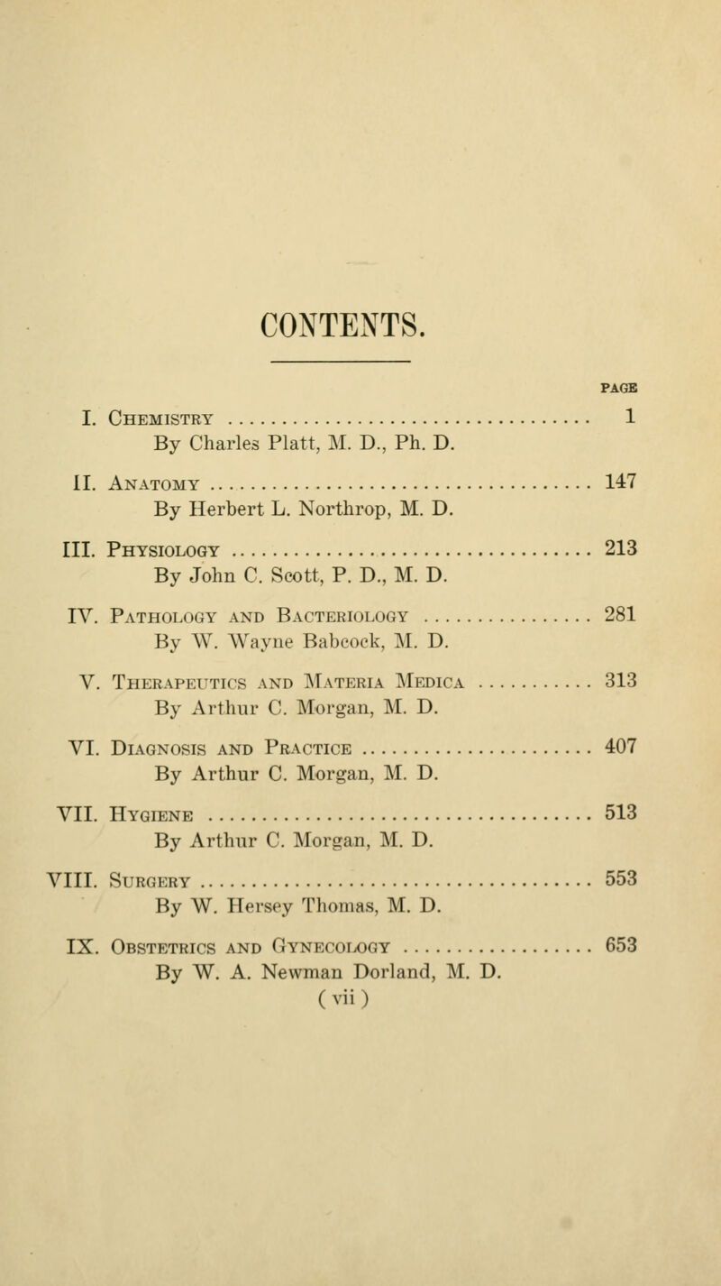 CONTENTS. PACSB I. Chemistry 1 By Charles Piatt, M. D., Ph. D. II. Anatomy 147 By Herbert L. Northrop, M. D. III. Physiology 213 By John C. Scott, P. D., M. D. IV. Pathology and Bacteriology 281 By W. Wayne Babeock, M. D. V. Therapeutics and Materia Medic a 313 By Arthur C. Morgan, M. D. VI. Diagnosis and Practice 407 By Arthur C. Morgan, M. D. VII. Hygiene 513 By Arthur C. Morgan, M. D. VIII. Surgery 553 By W. Hersey Thomas, M. D. IX. Obstetrics and Gynecoix)gy 653 By W. A. Newman Borland, M. D.