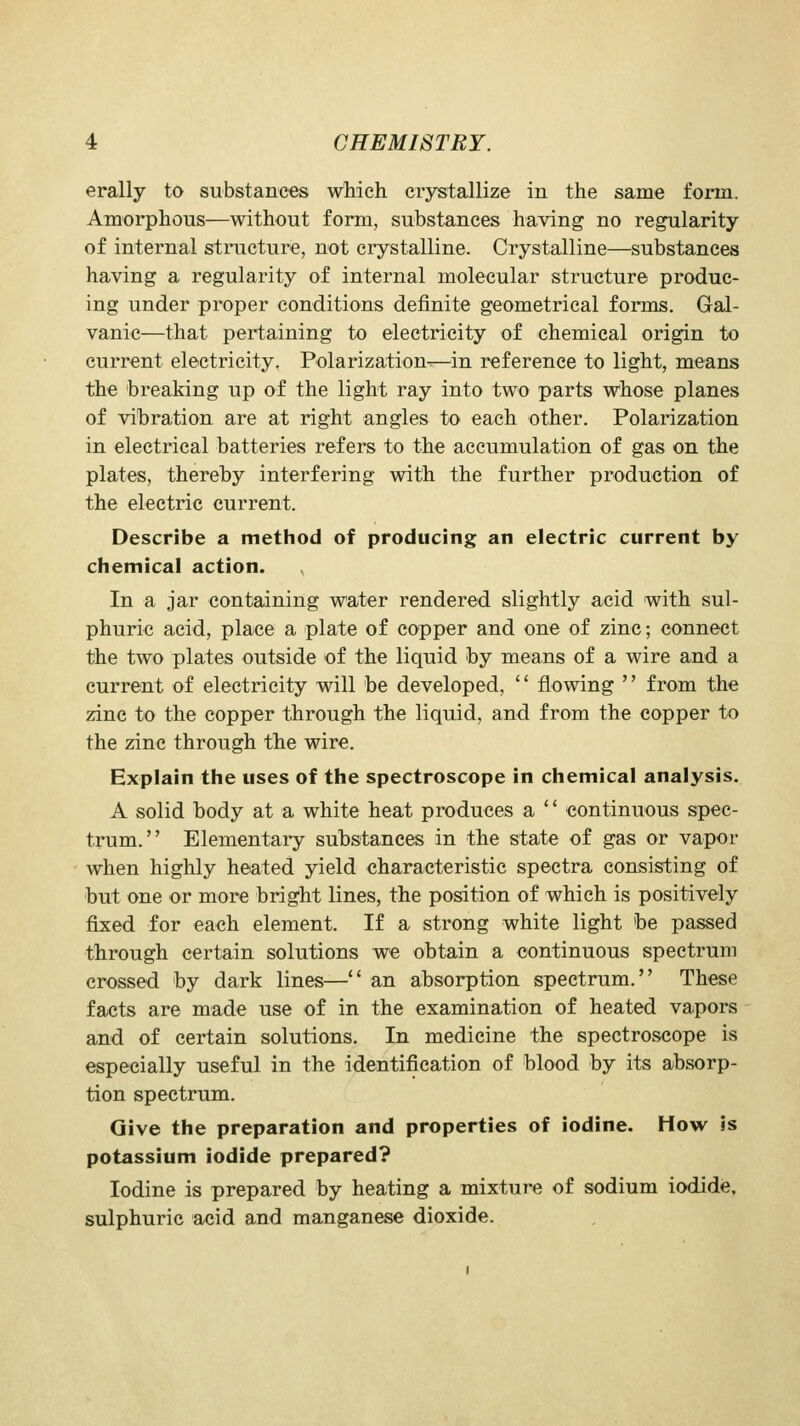 erally to substances which crystallize in the same form. Amorphous—without form, substances having no regularity of internal structure, not crystalline. Crystalline—substances having a regularity of internal molecular structure produc- ing under proper conditions definite geometrical forms. Gal- vanic—that pertaining to electricity of chemical origin to current electricity. Polarization-—in reference to light, means the breaking up of the light ray into two parts whose planes of vibration are at right angles to each other. Polarization in electrical batteries refers to the accumulation of gas on the plates, thereby interfering with the further production of the electric current. Describe a method of producing an electric current by chemical action. In a jar eontaining water rendered slightly acid with sul- phuric acid, place a plate of copper and one of zinc; connect the two plates outside of the liquid by means of a wire and a current of electricity will be developed,  flowing  from the zinc to the copper through the liquid, and from the copper to the zinc through the wire. Explain the uses of the spectroscope in chemical analysis, A solid body at a white heat produces a  continuous spec- trum. Elementary substances in the state of gas or vapor when highly heated yield characteristic spectra consisting of but one or more bright lines, the position of which is positively fixed for each element. If a strong white light be passed through certain solutions we obtain a continuous spectrum crossed by dark lines— an absorption spectrum. These facts are made use of in the examination of heated vapors and of certain solutions. In medicine the spectroscope is especially useful in the identification of blood by its absorp- tion spectrum. Give the preparation and properties of iodine. How is potassium iodide prepared? Iodine is prepared by heating a mixture of sodium iodide, sulphuric acid and manganese dioxide.