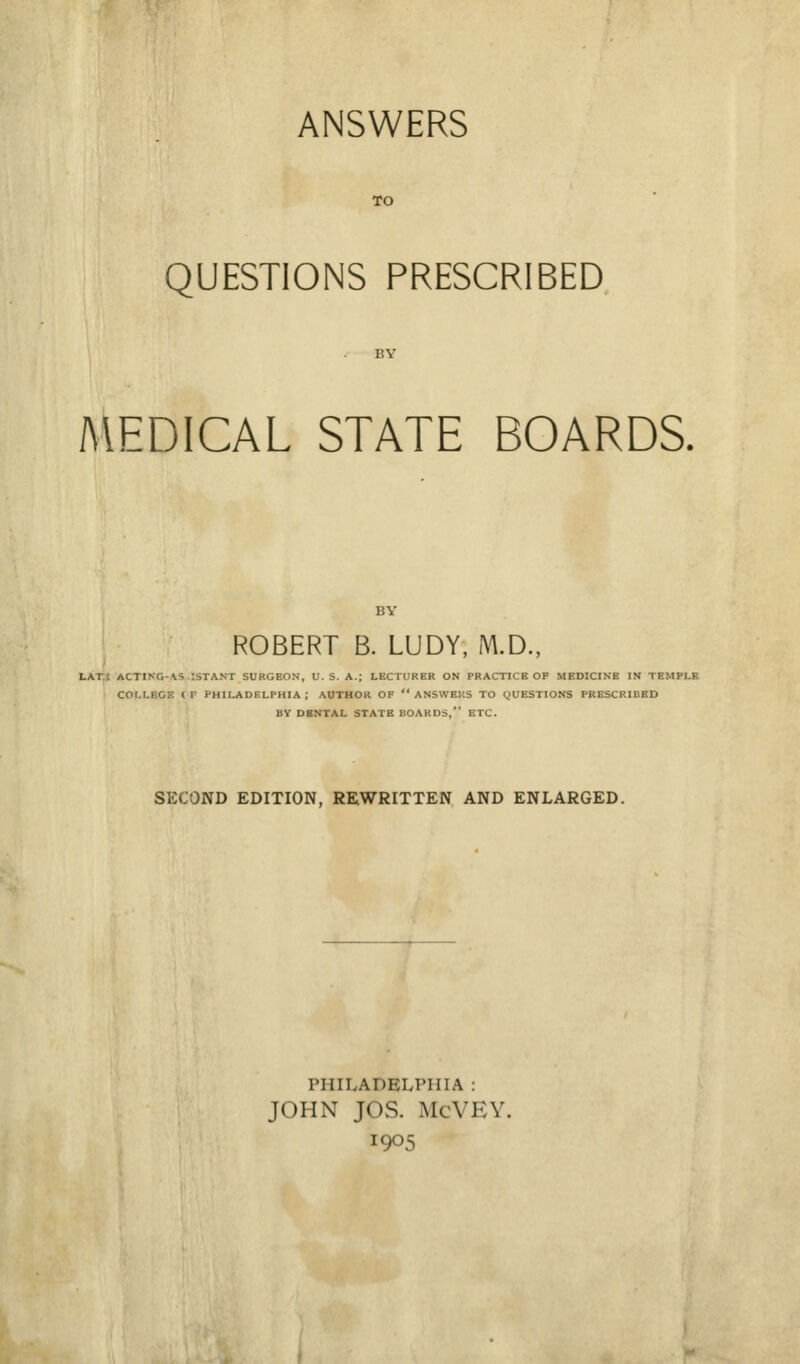 ANSWERS TO QUESTIONS PRESCRIBED MEDICAL STATE BOARDS. ROBERT B. LUDY, M.D., LAI n(llM, \^ :STANT SURGEON, U.S. A.; LECTURER ON PRACTICE OP MEDICINE IN TI COr.LBCK ( F PHILADELPHIA ; AUTHOR OF  ANSWERS TO QUESTIONS PRESCRIBED BY DENTAL STATE BOARDS, ETC. SECOND EDITION, REWRITTEN AND ENLARGED. PHILADELPHIA : JOHN JOS. McVEY. 1905